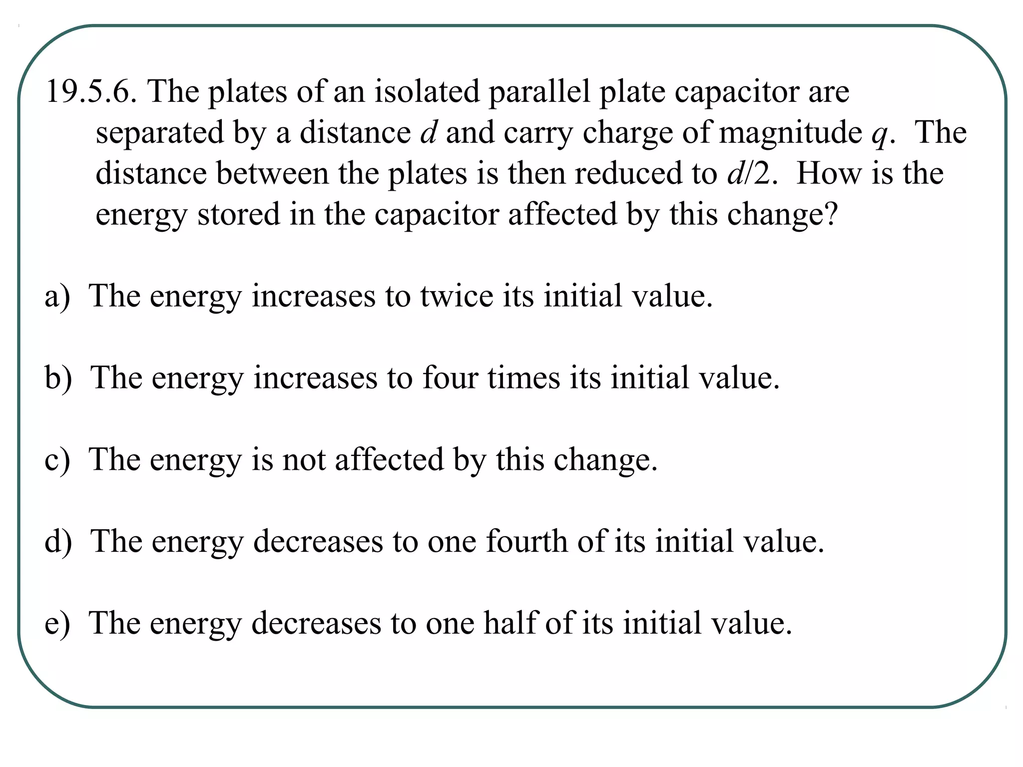 19.5.6. The plates of an isolated parallel plate capacitor are
separated by a distance d and carry charge of magnitude q. The
distance between the plates is then reduced to d/2. How is the
energy stored in the capacitor affected by this change?
a) The energy increases to twice its initial value.
b) The energy increases to four times its initial value.
c) The energy is not affected by this change.
d) The energy decreases to one fourth of its initial value.
e) The energy decreases to one half of its initial value.
 