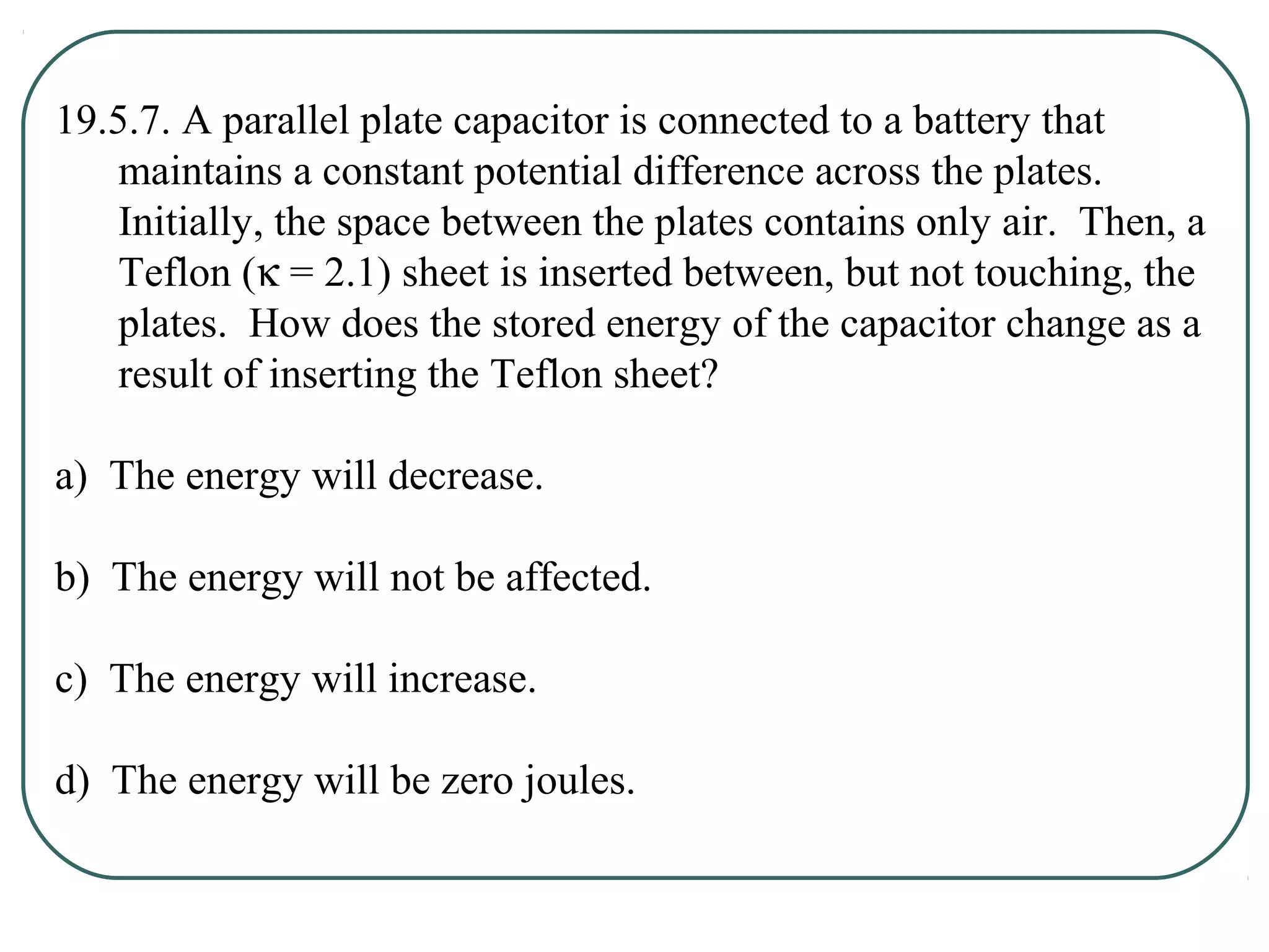 19.5.7. A parallel plate capacitor is connected to a battery that
maintains a constant potential difference across the plates.
Initially, the space between the plates contains only air. Then, a
Teflon (κ = 2.1) sheet is inserted between, but not touching, the
plates. How does the stored energy of the capacitor change as a
result of inserting the Teflon sheet?
a) The energy will decrease.
b) The energy will not be affected.
c) The energy will increase.
d) The energy will be zero joules.
 