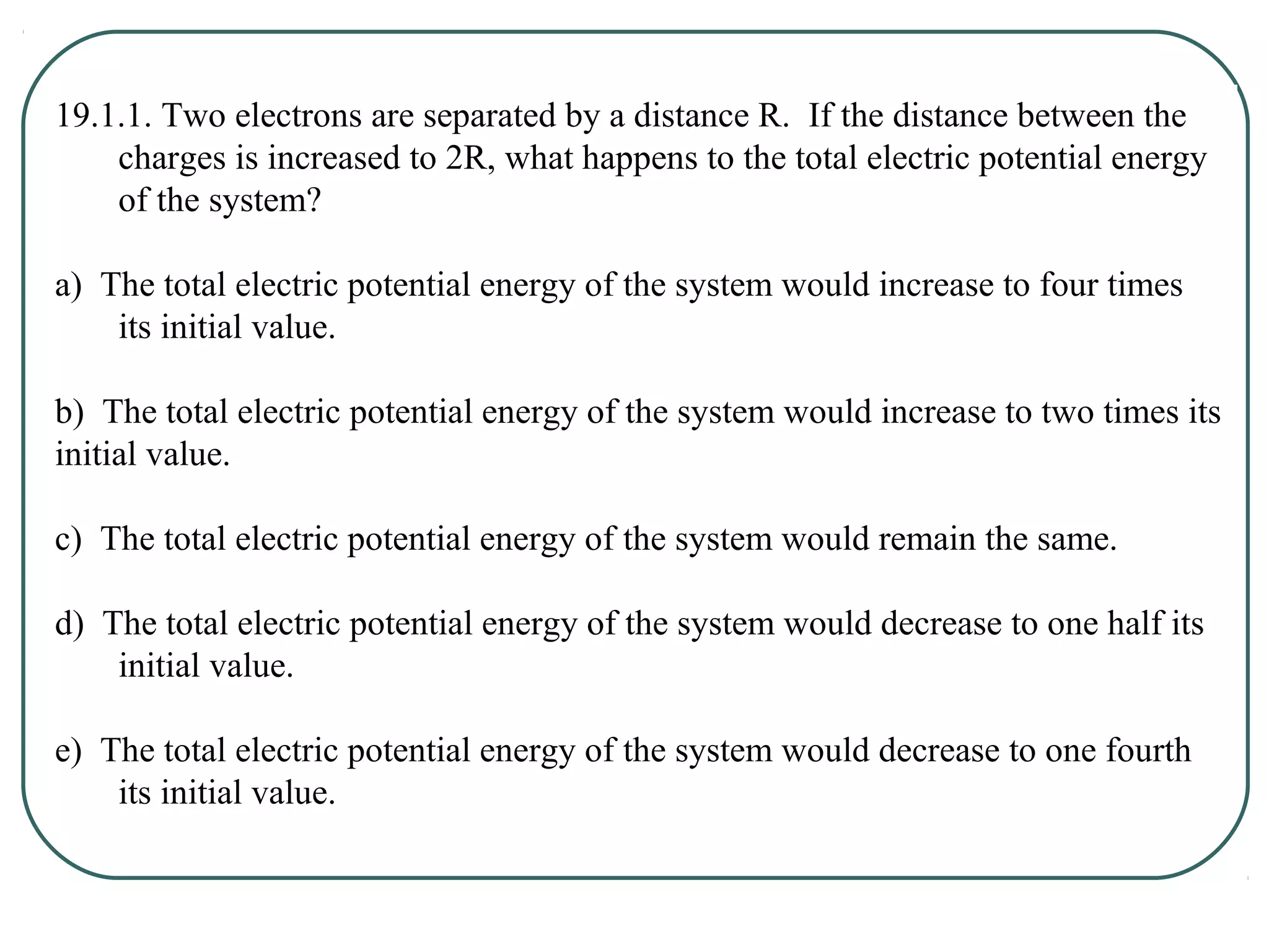 19.1.1. Two electrons are separated by a distance R. If the distance between the
charges is increased to 2R, what happens to the total electric potential energy
of the system?
a) The total electric potential energy of the system would increase to four times
its initial value.
b) The total electric potential energy of the system would increase to two times its
initial value.
c) The total electric potential energy of the system would remain the same.
d) The total electric potential energy of the system would decrease to one half its
initial value.
e) The total electric potential energy of the system would decrease to one fourth
its initial value.
 