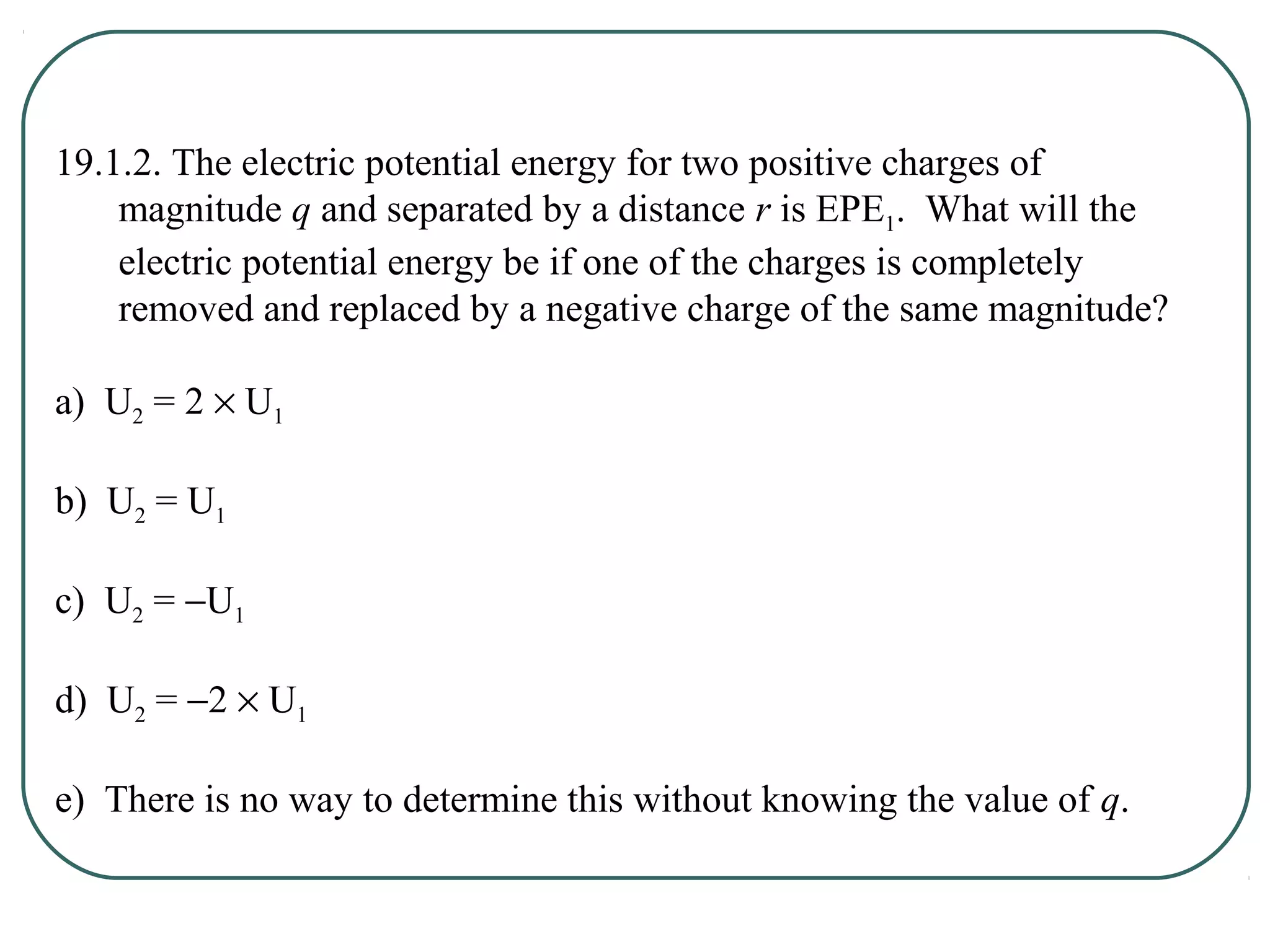 19.1.2. The electric potential energy for two positive charges of
magnitude q and separated by a distance r is EPE1. What will the
electric potential energy be if one of the charges is completely
removed and replaced by a negative charge of the same magnitude?
a) U2 = 2 × U1
b) U2 = U1
c) U2 = −U1
d) U2 = −2 × U1
e) There is no way to determine this without knowing the value of q.
 