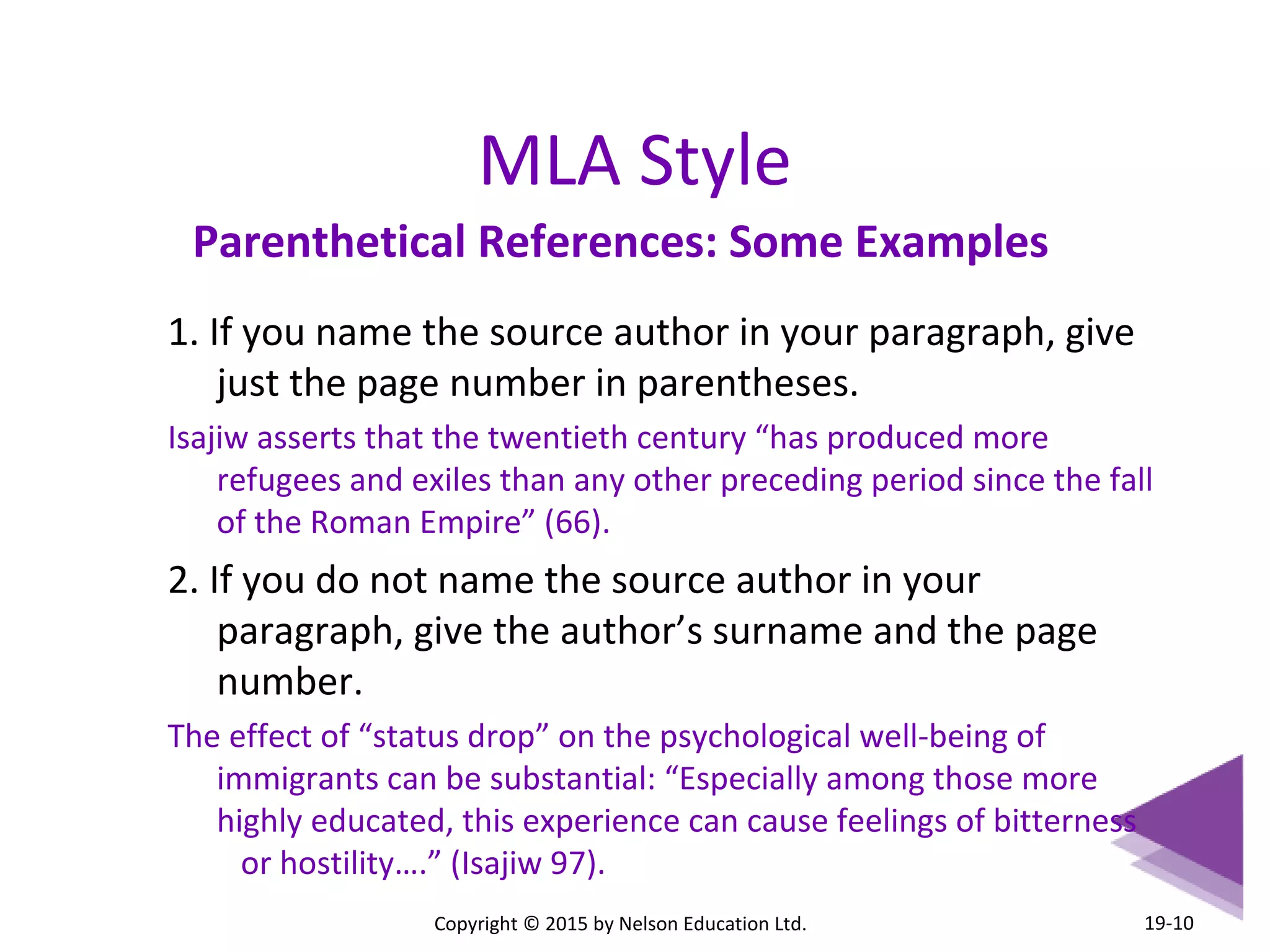 MLA Style 
Parenthetical References: Some Examples 
1. If you name the source author in your paragraph, give 
just the page number in parentheses. 
Isajiw asserts that the twentieth century “has produced more 
refugees and exiles than any other preceding period since the fall 
of the Roman Empire” (66). 
2. If you do not name the source author in your 
paragraph, give the author’s surname and the page 
number. 
The effect of “status drop” on the psychological well-being of 
immigrants can be substantial: “Especially among those more 
highly educated, this experience can cause feelings of bitterness 
or hostility….” (Isajiw 97). 
Copyright © 2015 by Nelson Education Ltd. 
19-10 
 