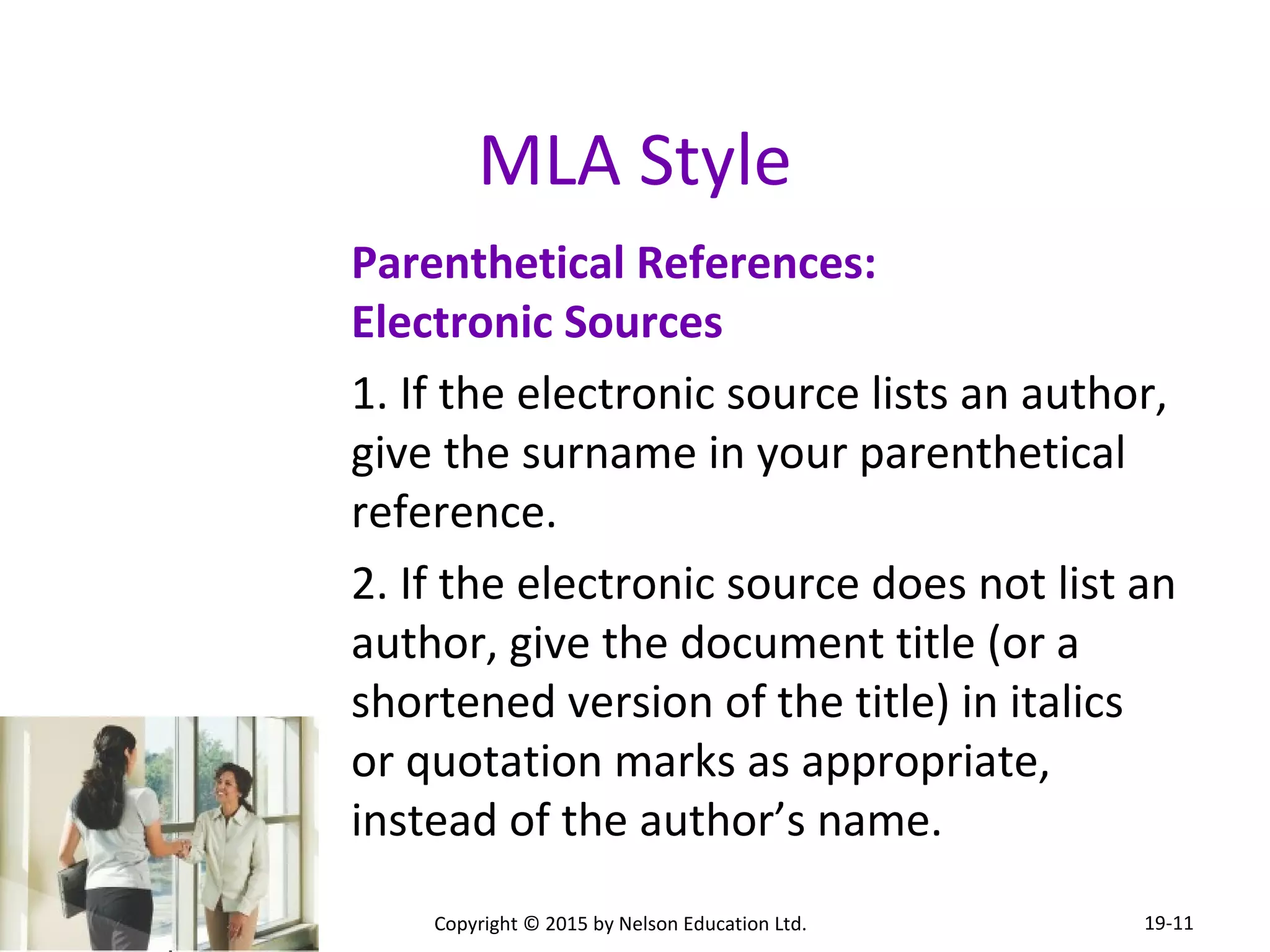 MLA Style 
Parenthetical References: 
Electronic Sources 
1. If the electronic source lists an author, 
give the surname in your parenthetical 
reference. 
2. If the electronic source does not list an 
author, give the document title (or a 
shortened version of the title) in italics 
or quotation marks as appropriate, 
instead of the author’s name. 
Copyright © 2015 by Nelson Education Ltd. 
19-11 
 