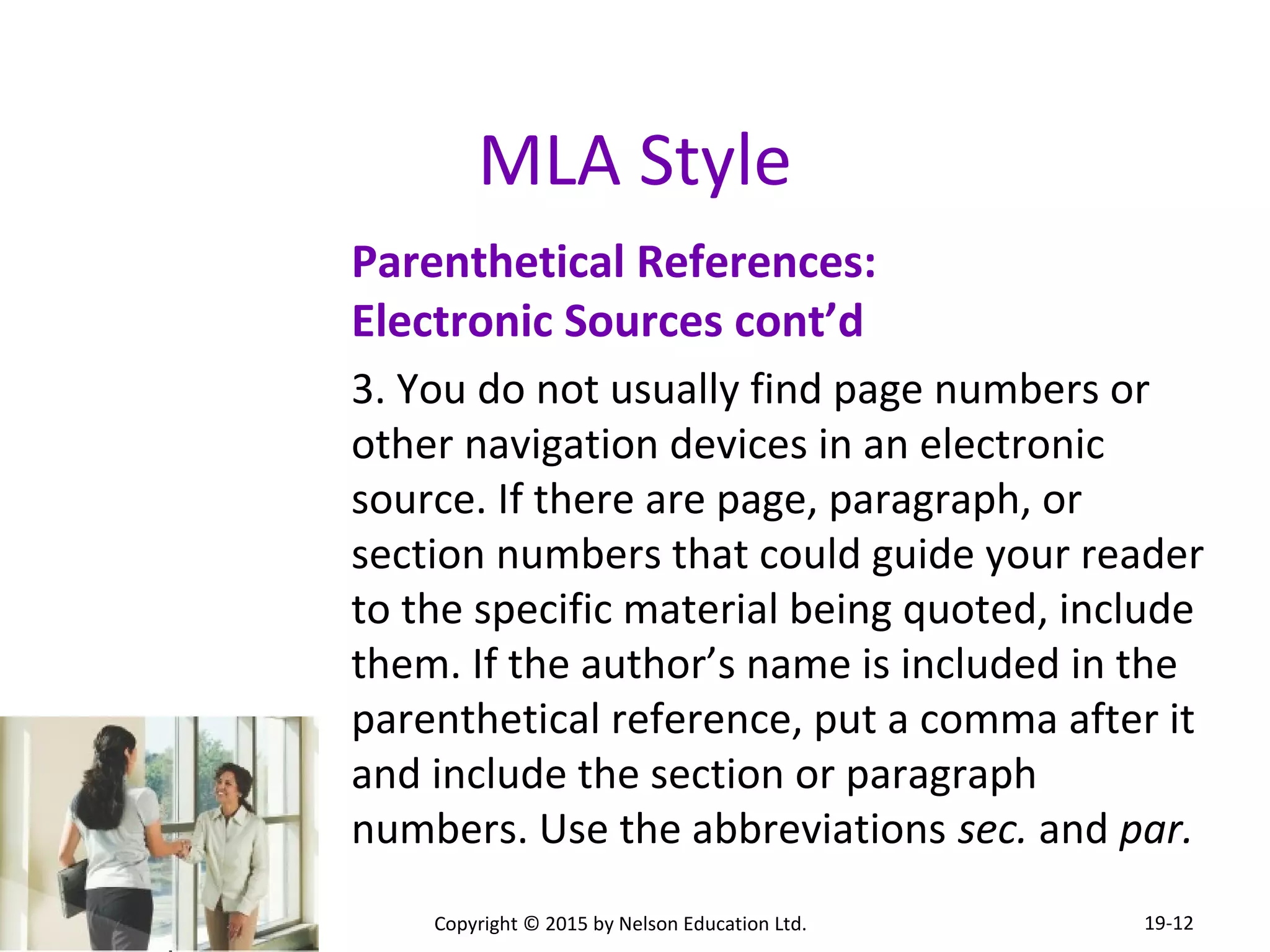 MLA Style 
Parenthetical References: 
Electronic Sources cont’d 
3. You do not usually find page numbers or 
other navigation devices in an electronic 
source. If there are page, paragraph, or 
section numbers that could guide your reader 
to the specific material being quoted, include 
them. If the author’s name is included in the 
parenthetical reference, put a comma after it 
and include the section or paragraph 
numbers. Use the abbreviations sec. and par. 
Copyright © 2015 by Nelson Education Ltd. 
19-12 
 