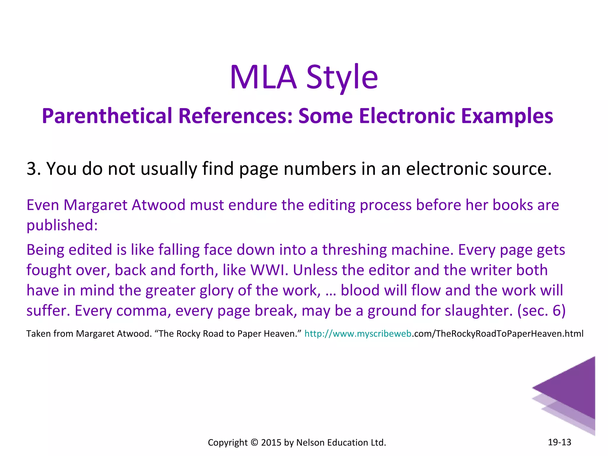 MLA Style 
Parenthetical References: Some Electronic Examples 
3. You do not usually find page numbers in an electronic source. 
Even Margaret Atwood must endure the editing process before her books are 
published: 
Being edited is like falling face down into a threshing machine. Every page gets 
fought over, back and forth, like WWI. Unless the editor and the writer both 
have in mind the greater glory of the work, … blood will flow and the work will 
suffer. Every comma, every page break, may be a ground for slaughter. (sec. 6) 
Taken from Margaret Atwood. “The Rocky Road to Paper Heaven.” http://www.myscribeweb.com/TheRockyRoadToPaperHeaven.html 
Copyright © 2015 by Nelson Education Ltd. 
19-13 
 