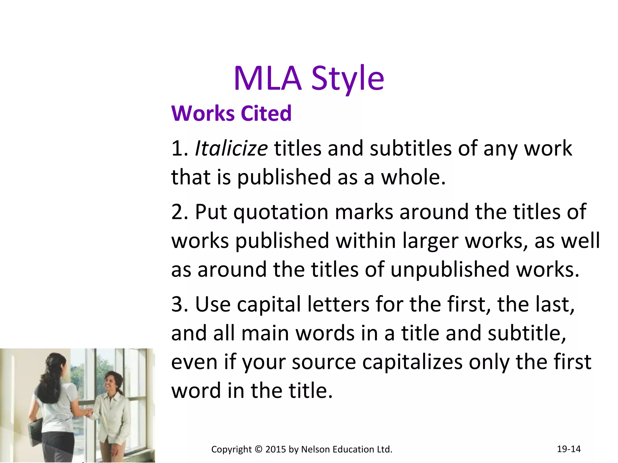 MLA Style 
Works Cited 
1. Italicize titles and subtitles of any work 
that is published as a whole. 
2. Put quotation marks around the titles of 
works published within larger works, as well 
as around the titles of unpublished works. 
3. Use capital letters for the first, the last, 
and all main words in a title and subtitle, 
even if your source capitalizes only the first 
word in the title. 
Copyright © 2015 by Nelson Education Ltd. 
19-14 
 