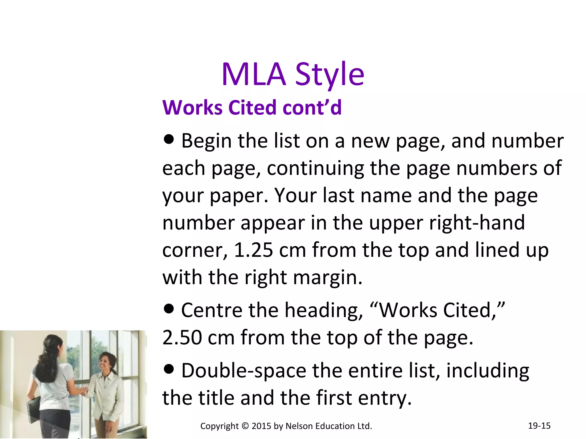 MLA Style 
Works Cited cont’d 
● Begin the list on a new page, and number 
each page, continuing the page numbers of 
your paper. Your last name and the page 
number appear in the upper right-hand 
corner, 1.25 cm from the top and lined up 
with the right margin. 
● Centre the heading, “Works Cited,” 
2.50 cm from the top of the page. 
● Double-space the entire list, including 
the title and the first entry. 
Copyright © 2015 by Nelson Education Ltd. 
19-15 
 