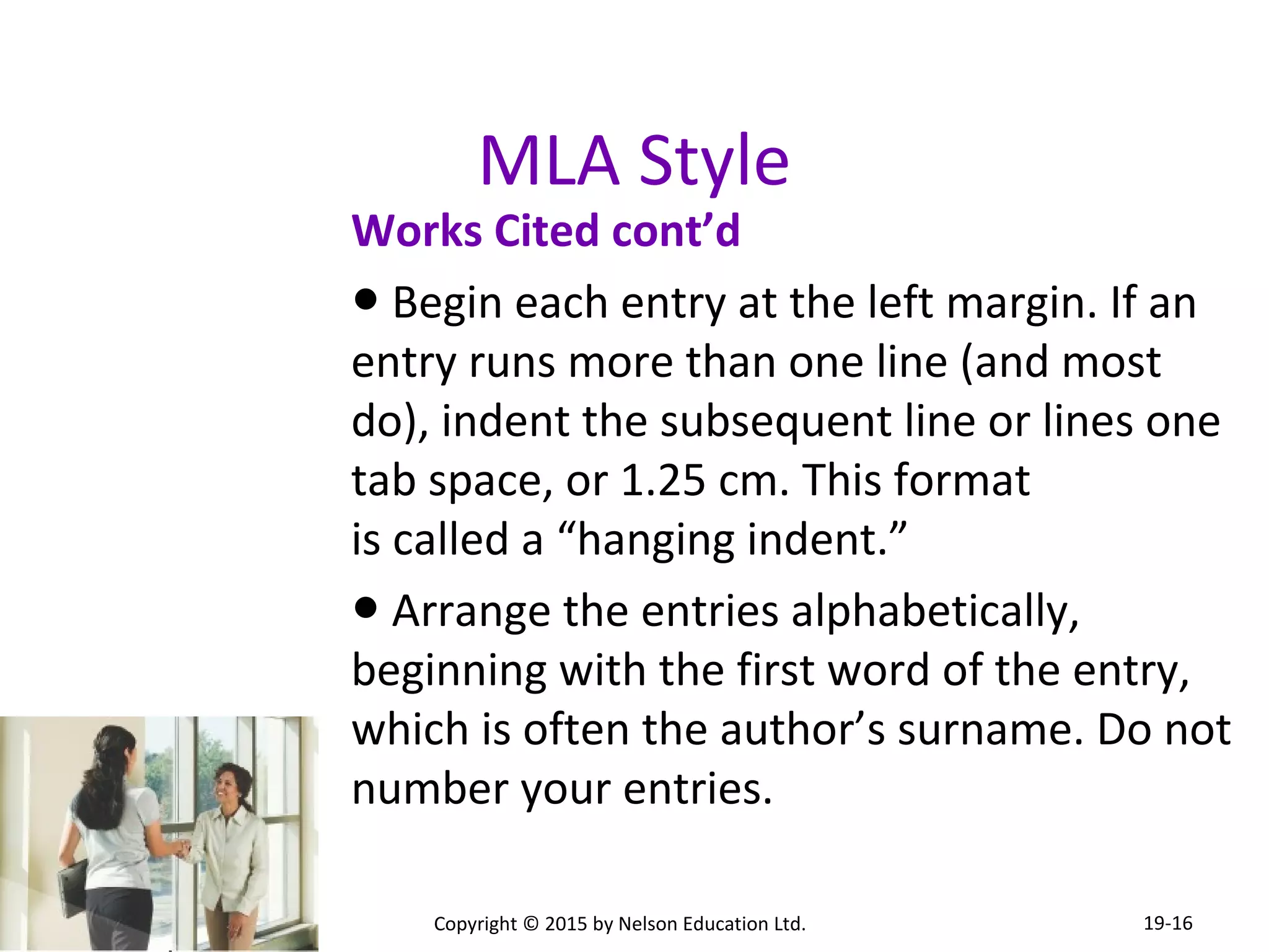 MLA Style 
Works Cited cont’d 
● Begin each entry at the left margin. If an 
entry runs more than one line (and most 
do), indent the subsequent line or lines one 
tab space, or 1.25 cm. This format 
is called a “hanging indent.” 
● Arrange the entries alphabetically, 
beginning with the first word of the entry, 
which is often the author’s surname. Do not 
number your entries. 
Copyright © 2015 by Nelson Education Ltd. 
19-16 
 