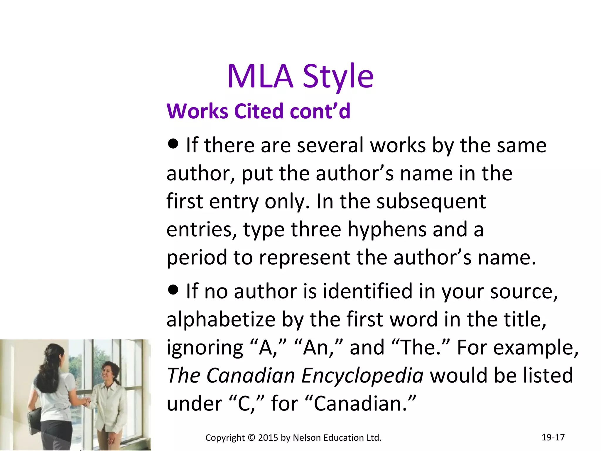 MLA Style 
Works Cited cont’d 
● If there are several works by the same 
author, put the author’s name in the 
first entry only. In the subsequent 
entries, type three hyphens and a 
period to represent the author’s name. 
● If no author is identified in your source, 
alphabetize by the first word in the title, 
ignoring “A,” “An,” and “The.” For example, 
The Canadian Encyclopedia would be listed 
under “C,” for “Canadian.” 
Copyright © 2015 by Nelson Education Ltd. 
19-17 
 