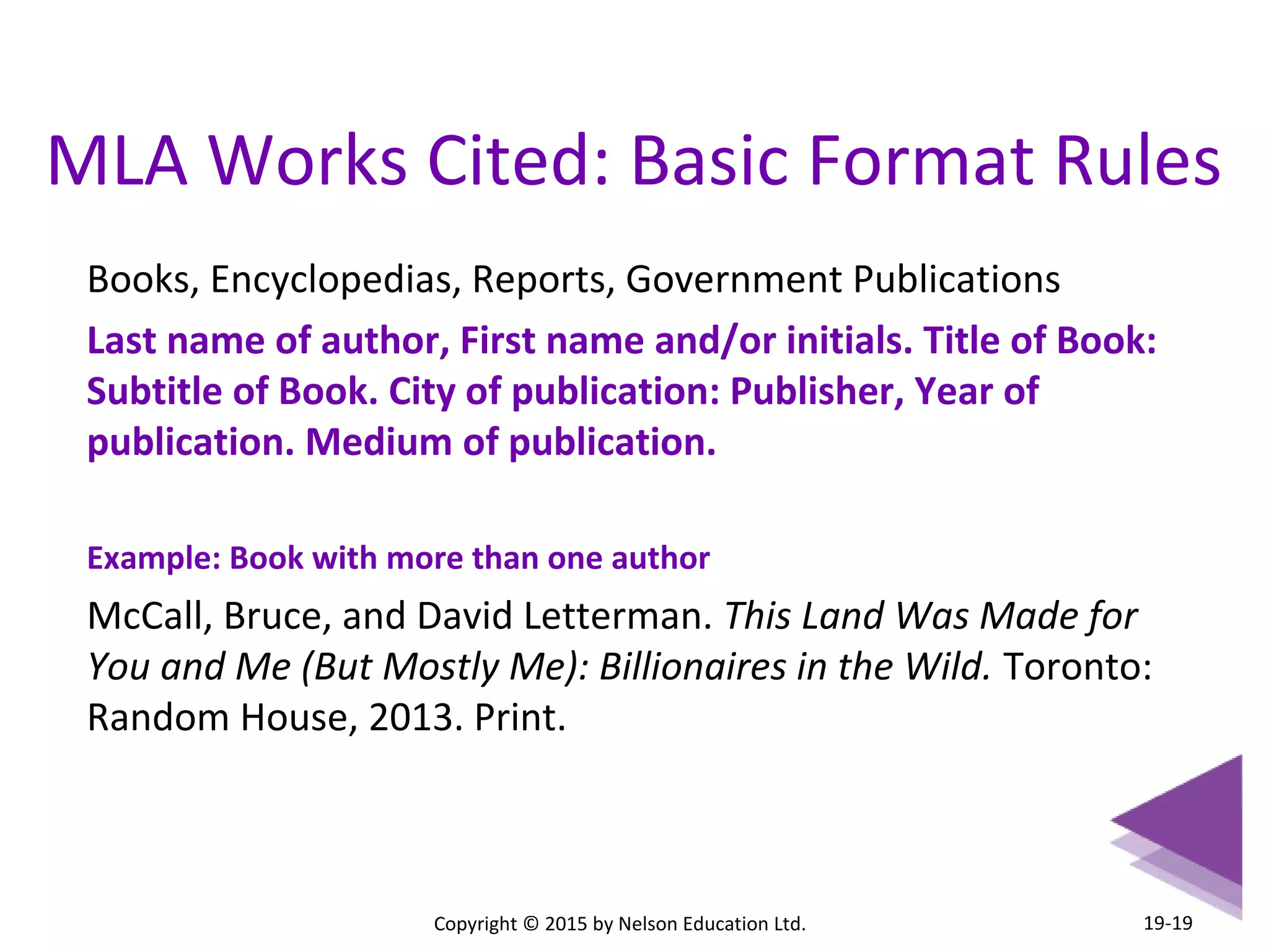 MLA Works Cited: Basic Format Rules 
Books, Encyclopedias, Reports, Government Publications 
Last name of author, First name and/or initials. Title of Book: 
Subtitle of Book. City of publication: Publisher, Year of 
publication. Medium of publication. 
Example: Book with more than one author 
McCall, Bruce, and David Letterman. This Land Was Made for 
You and Me (But Mostly Me): Billionaires in the Wild. Toronto: 
Random House, 2013. Print. 
Copyright © 2015 by Nelson Education Ltd. 
19-19 
 