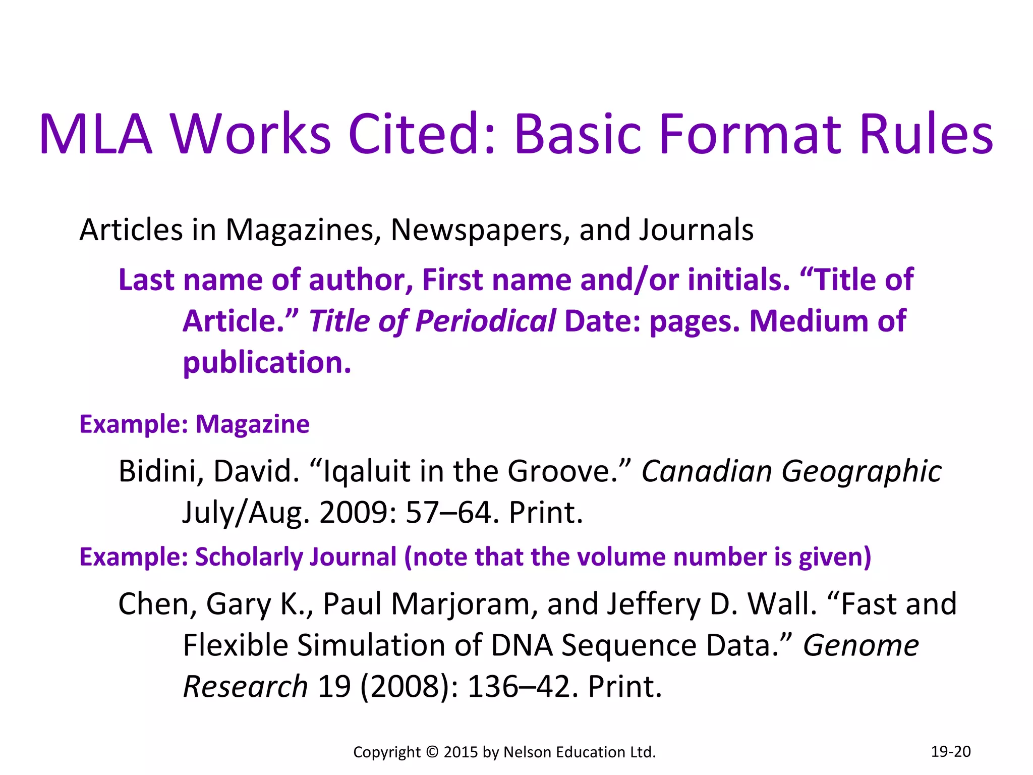 MLA Works Cited: Basic Format Rules 
Articles in Magazines, Newspapers, and Journals 
Last name of author, First name and/or initials. “Title of 
Article.” Title of Periodical Date: pages. Medium of 
publication. 
Example: Magazine 
Bidini, David. “Iqaluit in the Groove.” Canadian Geographic 
July/Aug. 2009: 57–64. Print. 
Example: Scholarly Journal (note that the volume number is given) 
Chen, Gary K., Paul Marjoram, and Jeffery D. Wall. “Fast and 
Flexible Simulation of DNA Sequence Data.” Genome 
Research 19 (2008): 136–42. Print. 
Copyright © 2015 by Nelson Education Ltd. 
19-20 
 