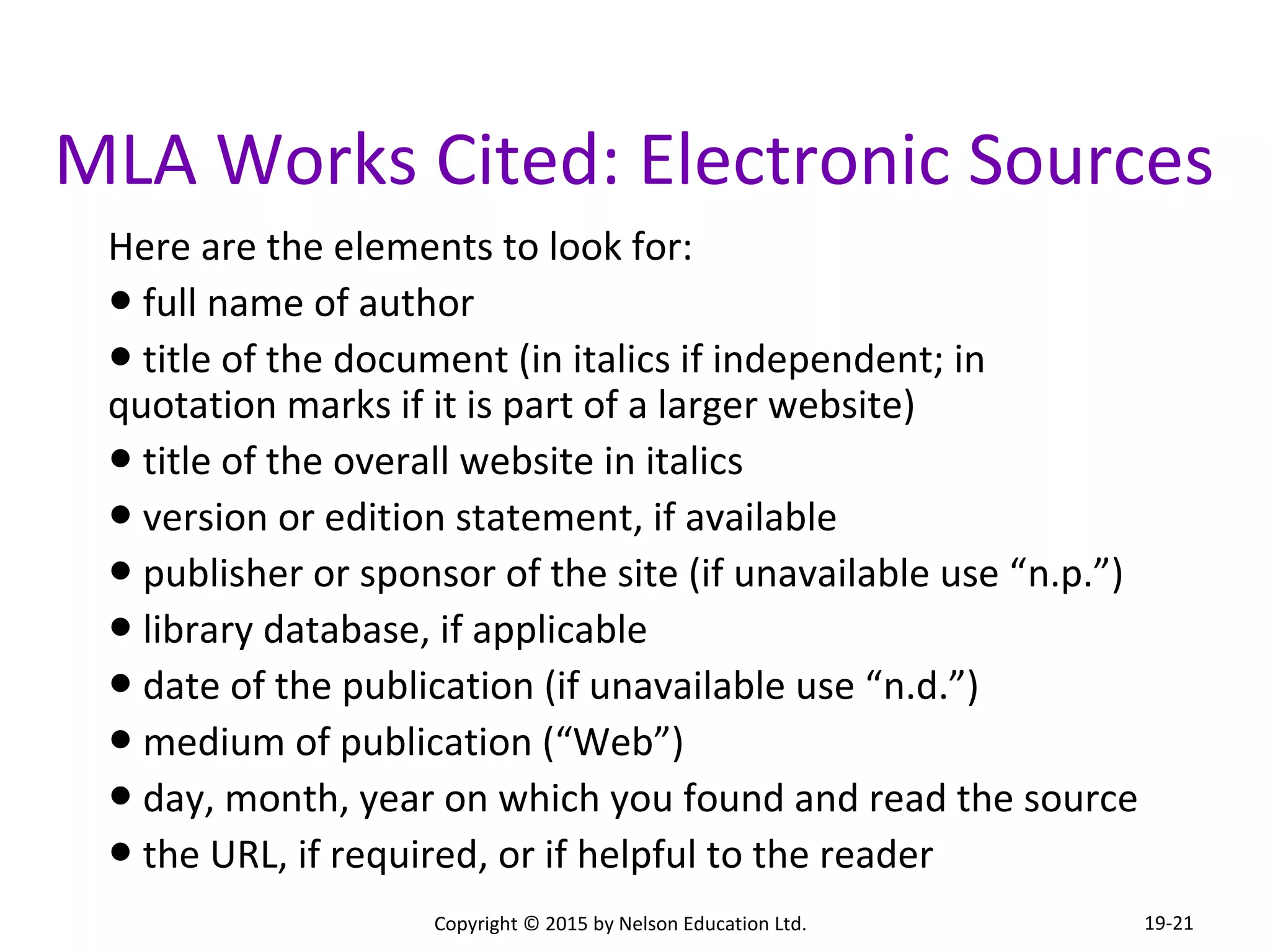 MLA Works Cited: Electronic Sources 
Here are the elements to look for: 
● full name of author 
● title of the document (in italics if independent; in 
quotation marks if it is part of a larger website) 
● title of the overall website in italics 
● version or edition statement, if available 
● publisher or sponsor of the site (if unavailable use “n.p.”) 
● library database, if applicable 
● date of the publication (if unavailable use “n.d.”) 
● medium of publication (“Web”) 
● day, month, year on which you found and read the source 
● the URL, if required, or if helpful to the reader 
Copyright © 2015 by Nelson Education Ltd. 
19-21 
 
