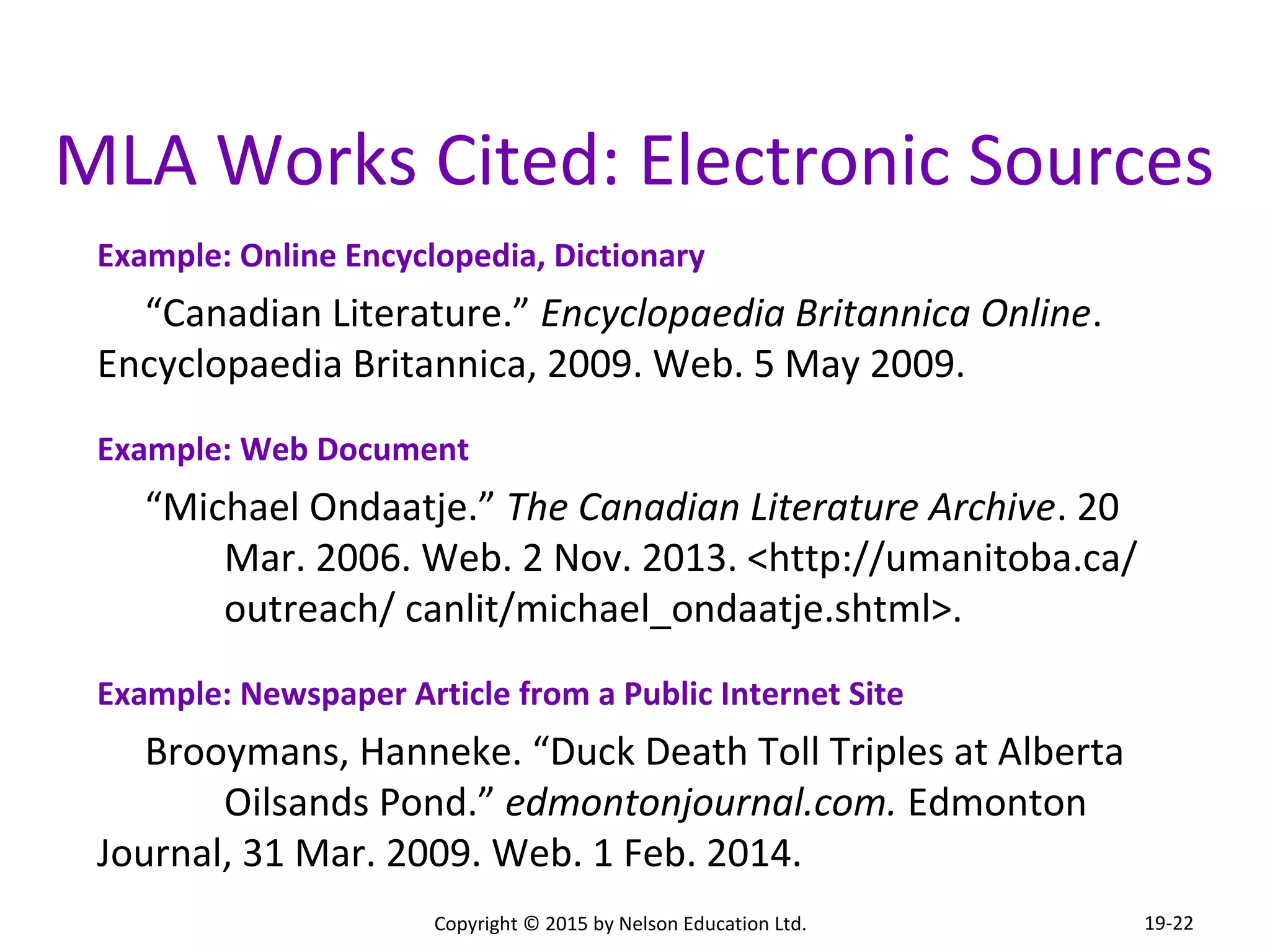 MLA Works Cited: Electronic Sources 
Example: Online Encyclopedia, Dictionary 
“Canadian Literature.” Encyclopaedia Britannica Online. 
Encyclopaedia Britannica, 2009. Web. 5 May 2009. 
Example: Web Document 
“Michael Ondaatje.” The Canadian Literature Archive. 20 
Mar. 2006. Web. 2 Nov. 2013. <http://umanitoba.ca/ 
outreach/ canlit/michael_ondaatje.shtml>. 
Example: Newspaper Article from a Public Internet Site 
Brooymans, Hanneke. “Duck Death Toll Triples at Alberta 
Oilsands Pond.” edmontonjournal.com. Edmonton 
Journal, 31 Mar. 2009. Web. 1 Feb. 2014. 
Copyright © 2015 by Nelson Education Ltd. 
19-22 
 