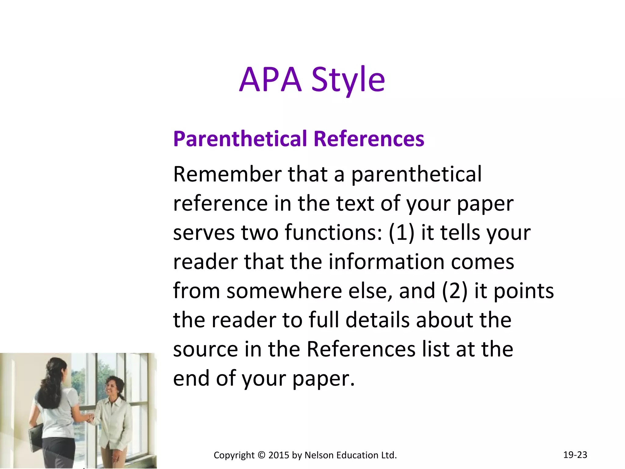 APA Style 
Parenthetical References 
Remember that a parenthetical 
reference in the text of your paper 
serves two functions: (1) it tells your 
reader that the information comes 
from somewhere else, and (2) it points 
the reader to full details about the 
source in the References list at the 
end of your paper. 
Copyright © 2015 by Nelson Education Ltd. 
19-23 
 