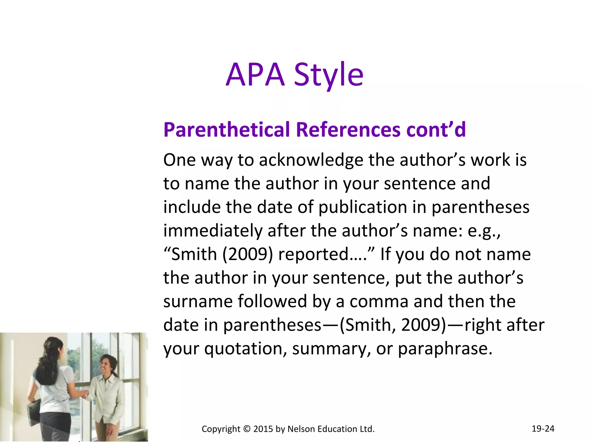 APA Style 
Parenthetical References cont’d 
One way to acknowledge the author’s work is 
to name the author in your sentence and 
include the date of publication in parentheses 
immediately after the author’s name: e.g., 
“Smith (2009) reported….” If you do not name 
the author in your sentence, put the author’s 
surname followed by a comma and then the 
date in parentheses—(Smith, 2009)—right after 
your quotation, summary, or paraphrase. 
Copyright © 2015 by Nelson Education Ltd. 
19-24 
 