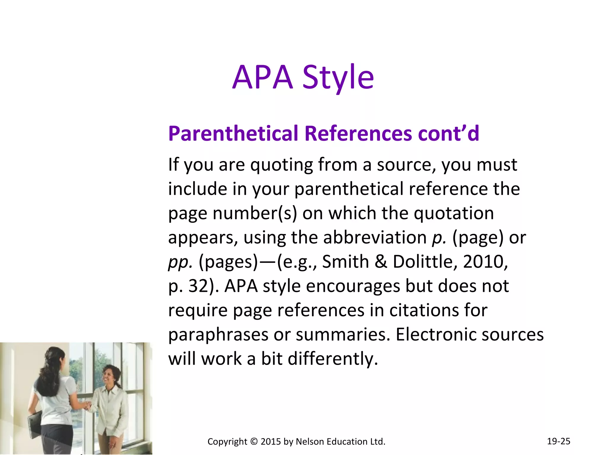 APA Style 
Parenthetical References cont’d 
If you are quoting from a source, you must 
include in your parenthetical reference the 
page number(s) on which the quotation 
appears, using the abbreviation p. (page) or 
pp. (pages)—(e.g., Smith & Dolittle, 2010, 
p. 32). APA style encourages but does not 
require page references in citations for 
paraphrases or summaries. Electronic sources 
will work a bit differently. 
Copyright © 2015 by Nelson Education Ltd. 
19-25 
 