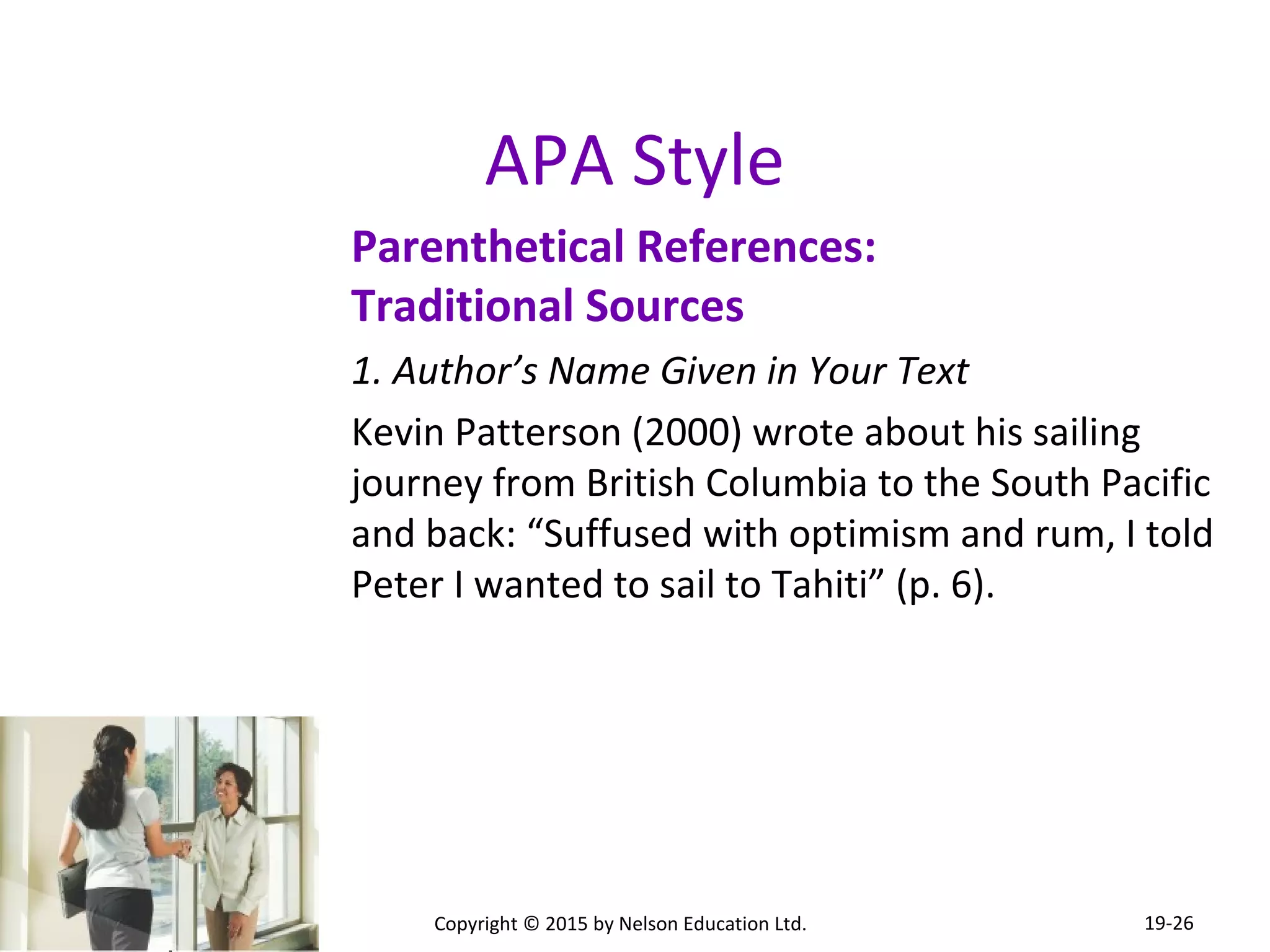 APA Style 
Parenthetical References: 
Traditional Sources 
1. Author’s Name Given in Your Text 
Kevin Patterson (2000) wrote about his sailing 
journey from British Columbia to the South Pacific 
and back: “Suffused with optimism and rum, I told 
Peter I wanted to sail to Tahiti” (p. 6). 
Copyright © 2015 by Nelson Education Ltd. 
19-26 
 