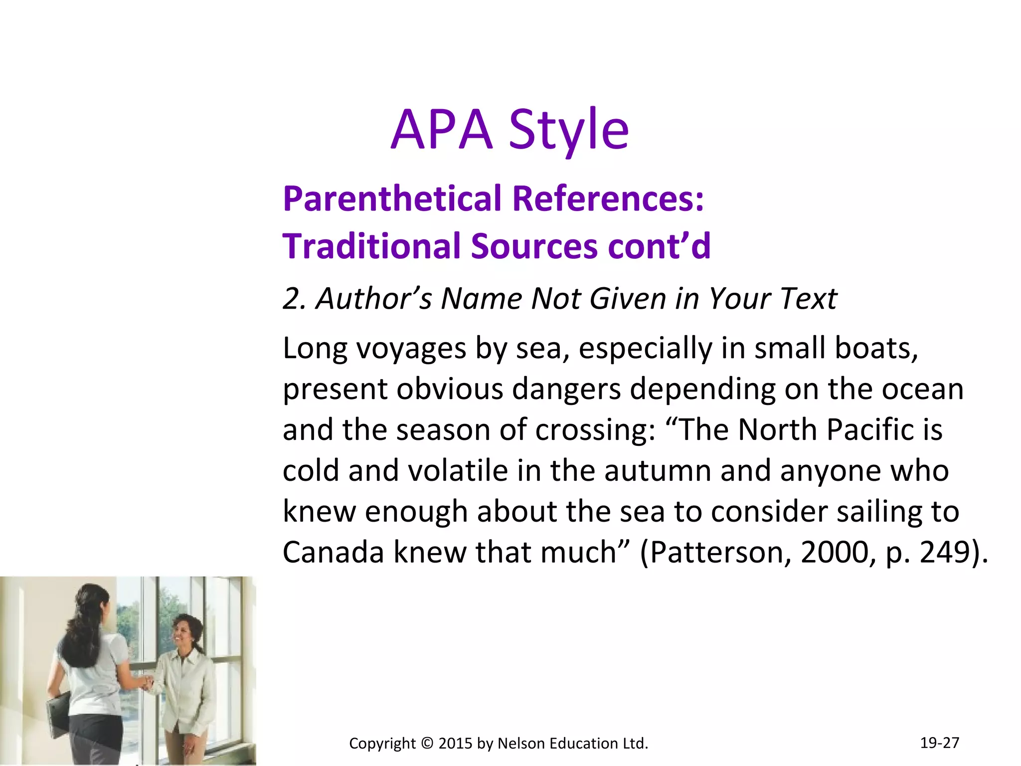 APA Style 
Parenthetical References: 
Traditional Sources cont’d 
2. Author’s Name Not Given in Your Text 
Long voyages by sea, especially in small boats, 
present obvious dangers depending on the ocean 
and the season of crossing: “The North Pacific is 
cold and volatile in the autumn and anyone who 
knew enough about the sea to consider sailing to 
Canada knew that much” (Patterson, 2000, p. 249). 
Copyright © 2015 by Nelson Education Ltd. 
19-27 
 