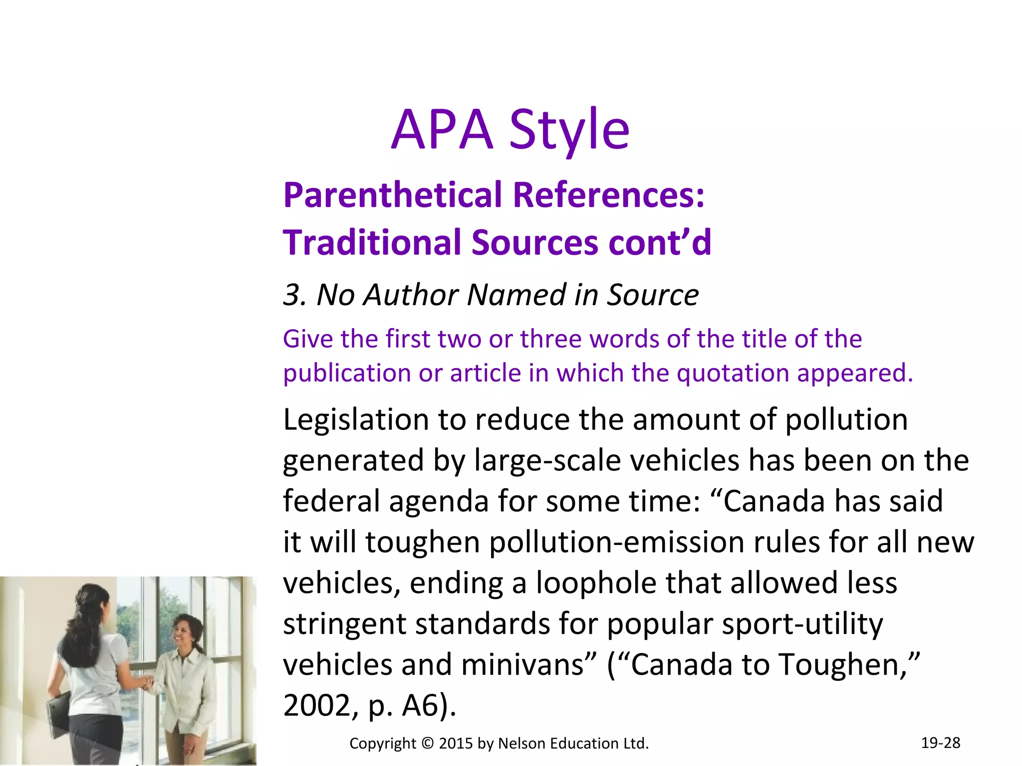 APA Style 
Parenthetical References: 
Traditional Sources cont’d 
3. No Author Named in Source 
Give the first two or three words of the title of the 
publication or article in which the quotation appeared. 
Legislation to reduce the amount of pollution 
generated by large-scale vehicles has been on the 
federal agenda for some time: “Canada has said 
it will toughen pollution-emission rules for all new 
vehicles, ending a loophole that allowed less 
stringent standards for popular sport-utility 
vehicles and minivans” (“Canada to Toughen,” 
2002, p. A6). 
Copyright © 2015 by Nelson Education Ltd. 
19-28 
 