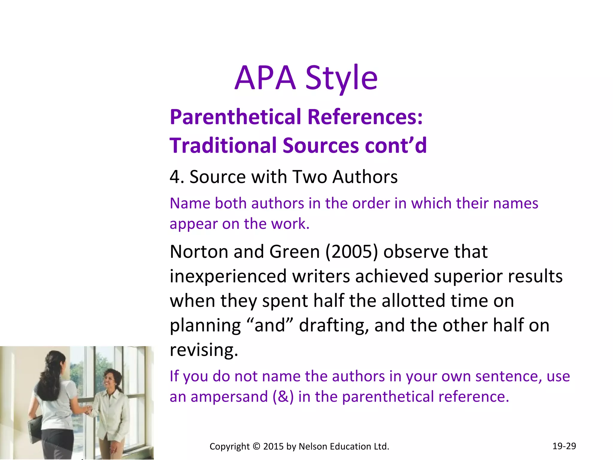 APA Style 
Parenthetical References: 
Traditional Sources cont’d 
4. Source with Two Authors 
Name both authors in the order in which their names 
appear on the work. 
Norton and Green (2005) observe that 
inexperienced writers achieved superior results 
when they spent half the allotted time on 
planning “and” drafting, and the other half on 
revising. 
If you do not name the authors in your own sentence, use 
an ampersand (&) in the parenthetical reference. 
Copyright © 2015 by Nelson Education Ltd. 
19-29 
 