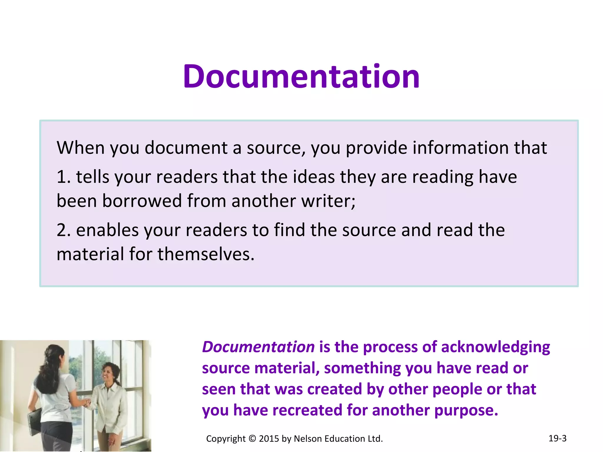 When you document a source, you provide information that 
1. tells your readers that the ideas they are reading have 
been borrowed from another writer; 
2. enables your readers to find the source and read the 
material for themselves. 
Documentation is the process of acknowledging 
source material, something you have read or 
seen that was created by other people or that 
you have recreated for another purpose. 
Copyright © 2015 by Nelson Education Ltd. 
19-3 
Documentation 
 