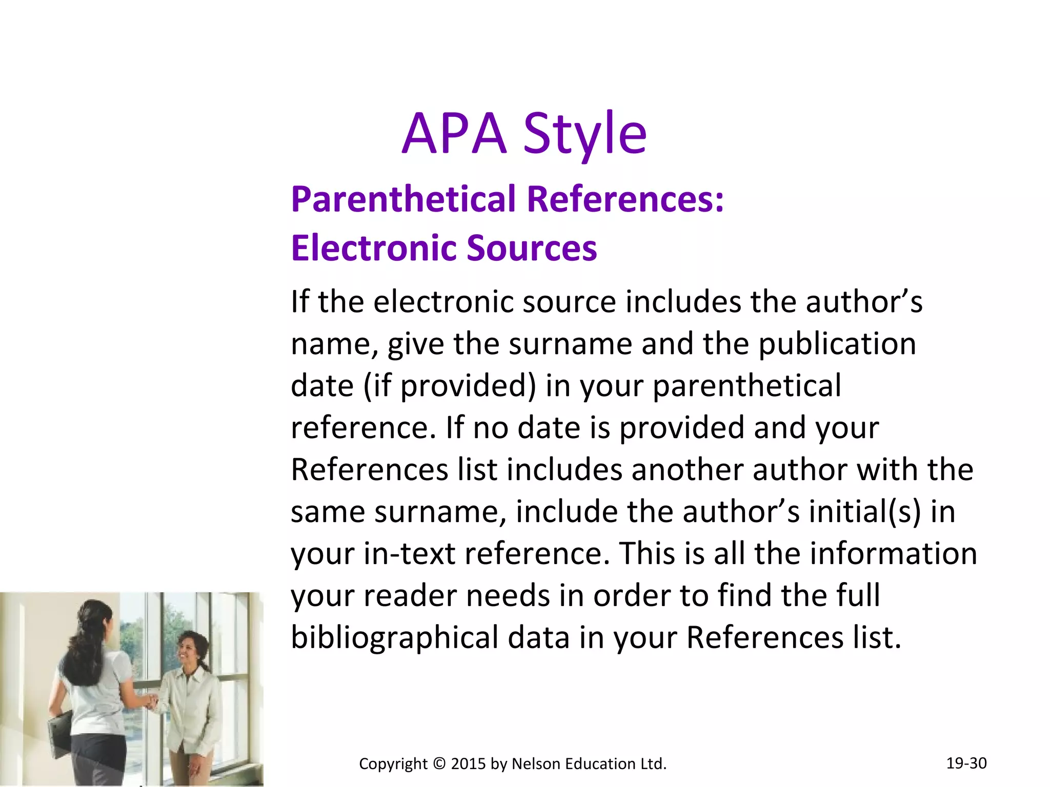 APA Style 
Parenthetical References: 
Electronic Sources 
If the electronic source includes the author’s 
name, give the surname and the publication 
date (if provided) in your parenthetical 
reference. If no date is provided and your 
References list includes another author with the 
same surname, include the author’s initial(s) in 
your in-text reference. This is all the information 
your reader needs in order to find the full 
bibliographical data in your References list. 
Copyright © 2015 by Nelson Education Ltd. 
19-30 
 