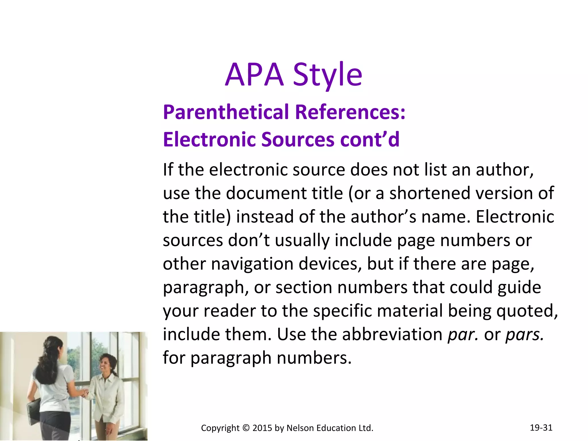 APA Style 
Parenthetical References: 
Electronic Sources cont’d 
If the electronic source does not list an author, 
use the document title (or a shortened version of 
the title) instead of the author’s name. Electronic 
sources don’t usually include page numbers or 
other navigation devices, but if there are page, 
paragraph, or section numbers that could guide 
your reader to the specific material being quoted, 
include them. Use the abbreviation par. or pars. 
for paragraph numbers. 
Copyright © 2015 by Nelson Education Ltd. 
19-31 
 