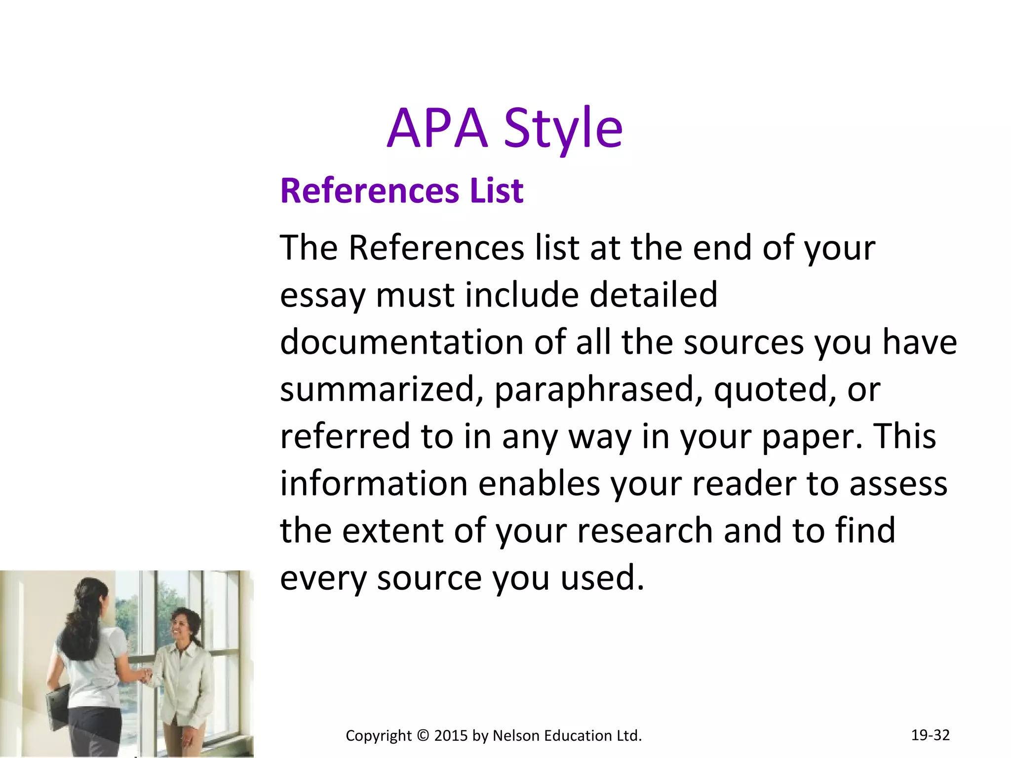 APA Style 
References List 
The References list at the end of your 
essay must include detailed 
documentation of all the sources you have 
summarized, paraphrased, quoted, or 
referred to in any way in your paper. This 
information enables your reader to assess 
the extent of your research and to find 
every source you used. 
Copyright © 2015 by Nelson Education Ltd. 
19-32 
 