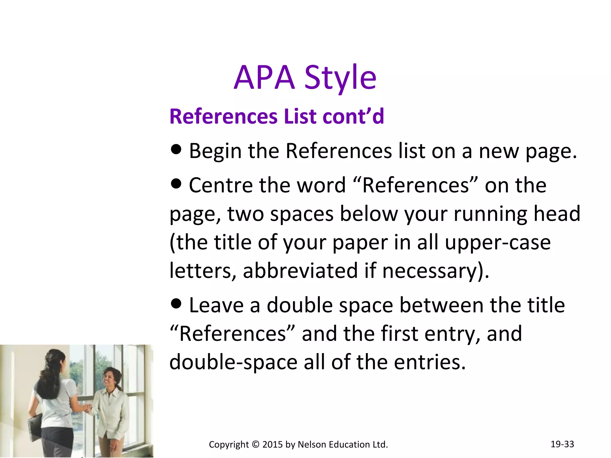 APA Style 
References List cont’d 
● Begin the References list on a new page. 
● Centre the word “References” on the 
page, two spaces below your running head 
(the title of your paper in all upper-case 
letters, abbreviated if necessary). 
● Leave a double space between the title 
“References” and the first entry, and 
double-space all of the entries. 
Copyright © 2015 by Nelson Education Ltd. 
19-33 
 