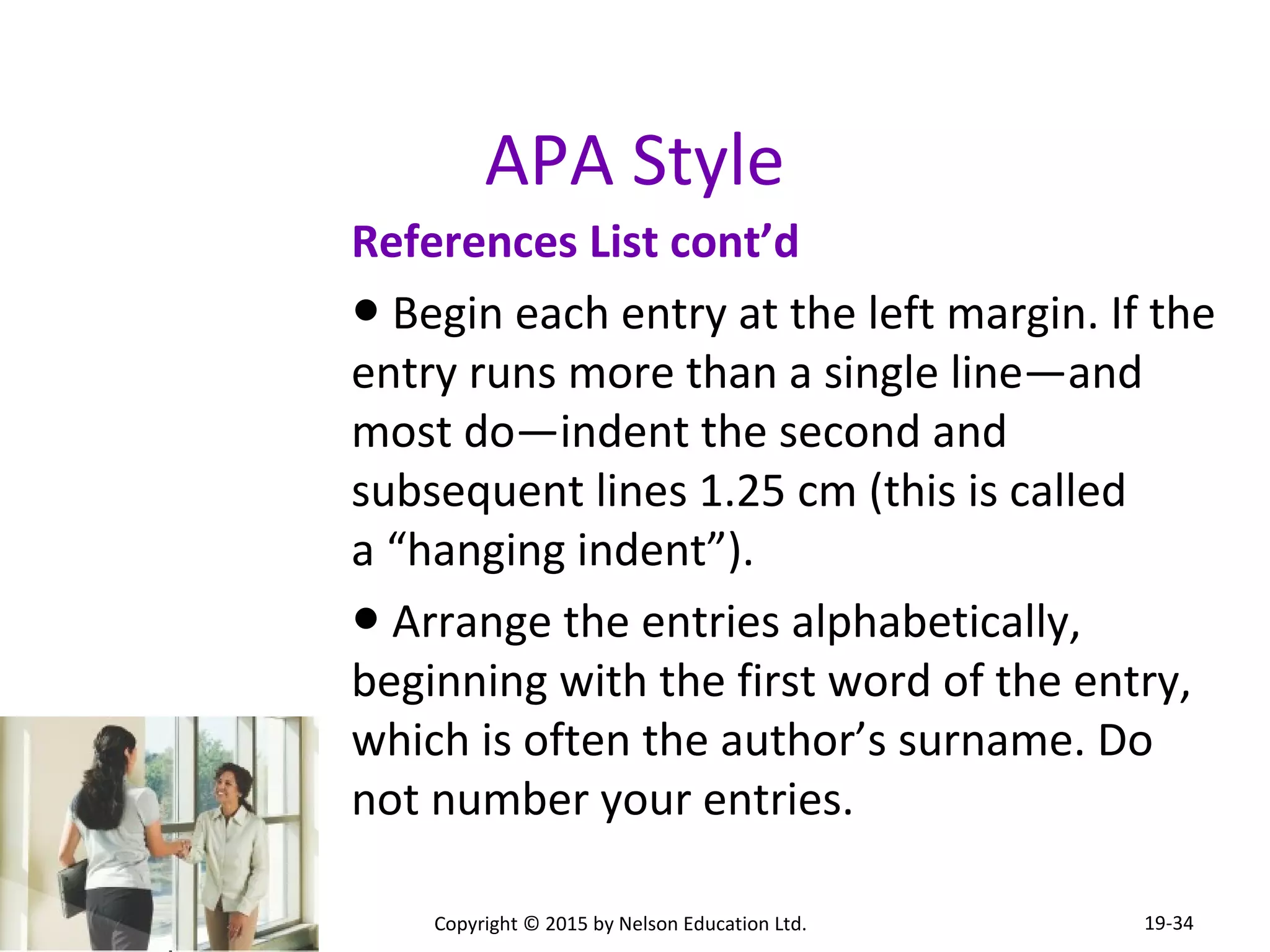 APA Style 
References List cont’d 
● Begin each entry at the left margin. If the 
entry runs more than a single line—and 
most do—indent the second and 
subsequent lines 1.25 cm (this is called 
a “hanging indent”). 
● Arrange the entries alphabetically, 
beginning with the first word of the entry, 
which is often the author’s surname. Do 
not number your entries. 
Copyright © 2015 by Nelson Education Ltd. 
19-34 
 