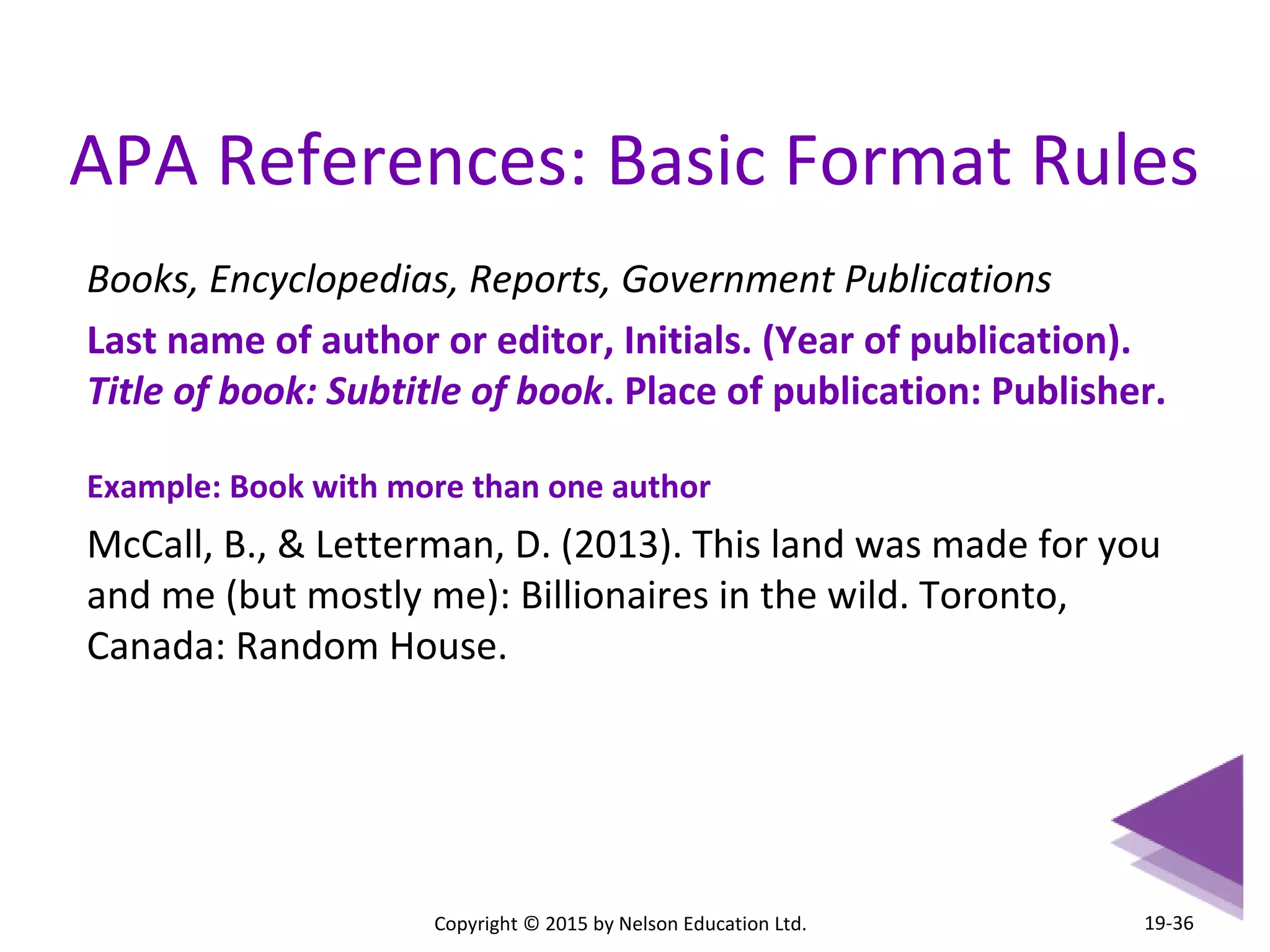 APA References: Basic Format Rules 
Books, Encyclopedias, Reports, Government Publications 
Last name of author or editor, Initials. (Year of publication). 
Title of book: Subtitle of book. Place of publication: Publisher. 
Example: Book with more than one author 
McCall, B., & Letterman, D. (2013). This land was made for you 
and me (but mostly me): Billionaires in the wild. Toronto, 
Canada: Random House. 
Copyright © 2015 by Nelson Education Ltd. 
19-36 
 