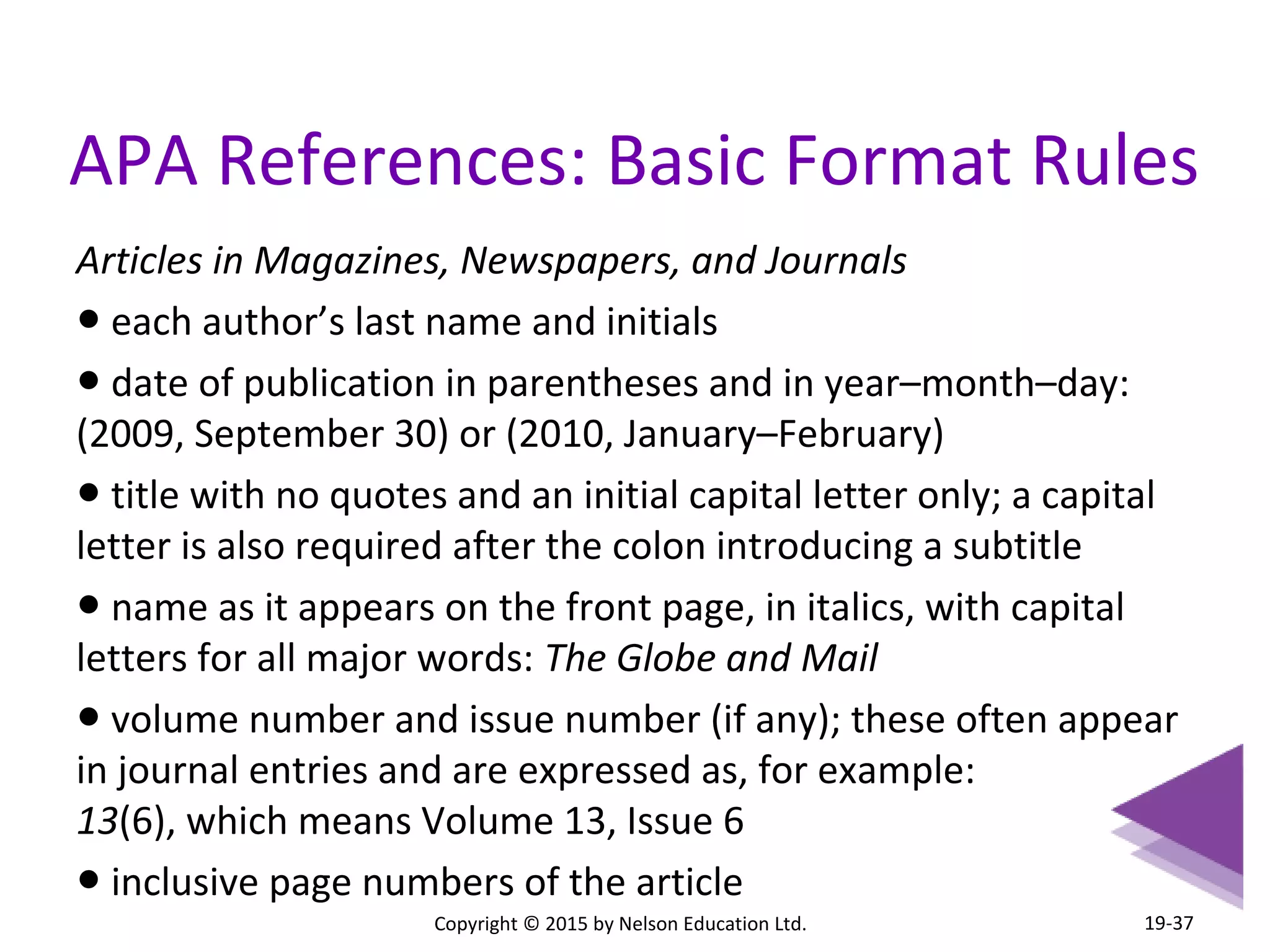 APA References: Basic Format Rules 
Articles in Magazines, Newspapers, and Journals 
● each author’s last name and initials 
● date of publication in parentheses and in year–month–day: 
(2009, September 30) or (2010, January–February) 
● title with no quotes and an initial capital letter only; a capital 
letter is also required after the colon introducing a subtitle 
● name as it appears on the front page, in italics, with capital 
letters for all major words: The Globe and Mail 
● volume number and issue number (if any); these often appear 
in journal entries and are expressed as, for example: 
13(6), which means Volume 13, Issue 6 
● inclusive page numbers of the article 
Copyright © 2015 by Nelson Education Ltd. 
19-37 
 
