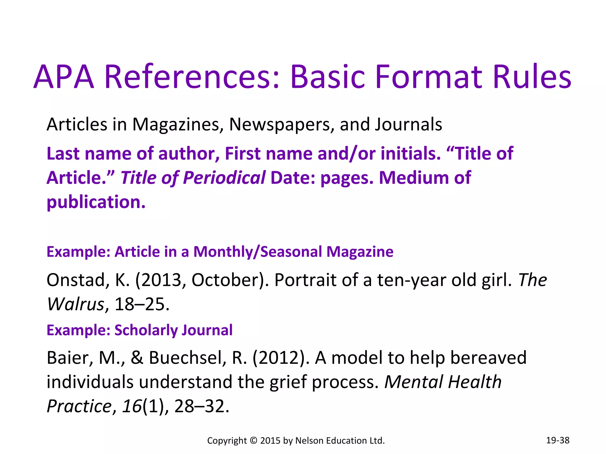 APA References: Basic Format Rules 
Articles in Magazines, Newspapers, and Journals 
Last name of author, First name and/or initials. “Title of 
Article.” Title of Periodical Date: pages. Medium of 
publication. 
Example: Article in a Monthly/Seasonal Magazine 
Onstad, K. (2013, October). Portrait of a ten-year old girl. The 
Walrus, 18–25. 
Example: Scholarly Journal 
Baier, M., & Buechsel, R. (2012). A model to help bereaved 
individuals understand the grief process. Mental Health 
Practice, 16(1), 28–32. 
Copyright © 2015 by Nelson Education Ltd. 
19-38 
 