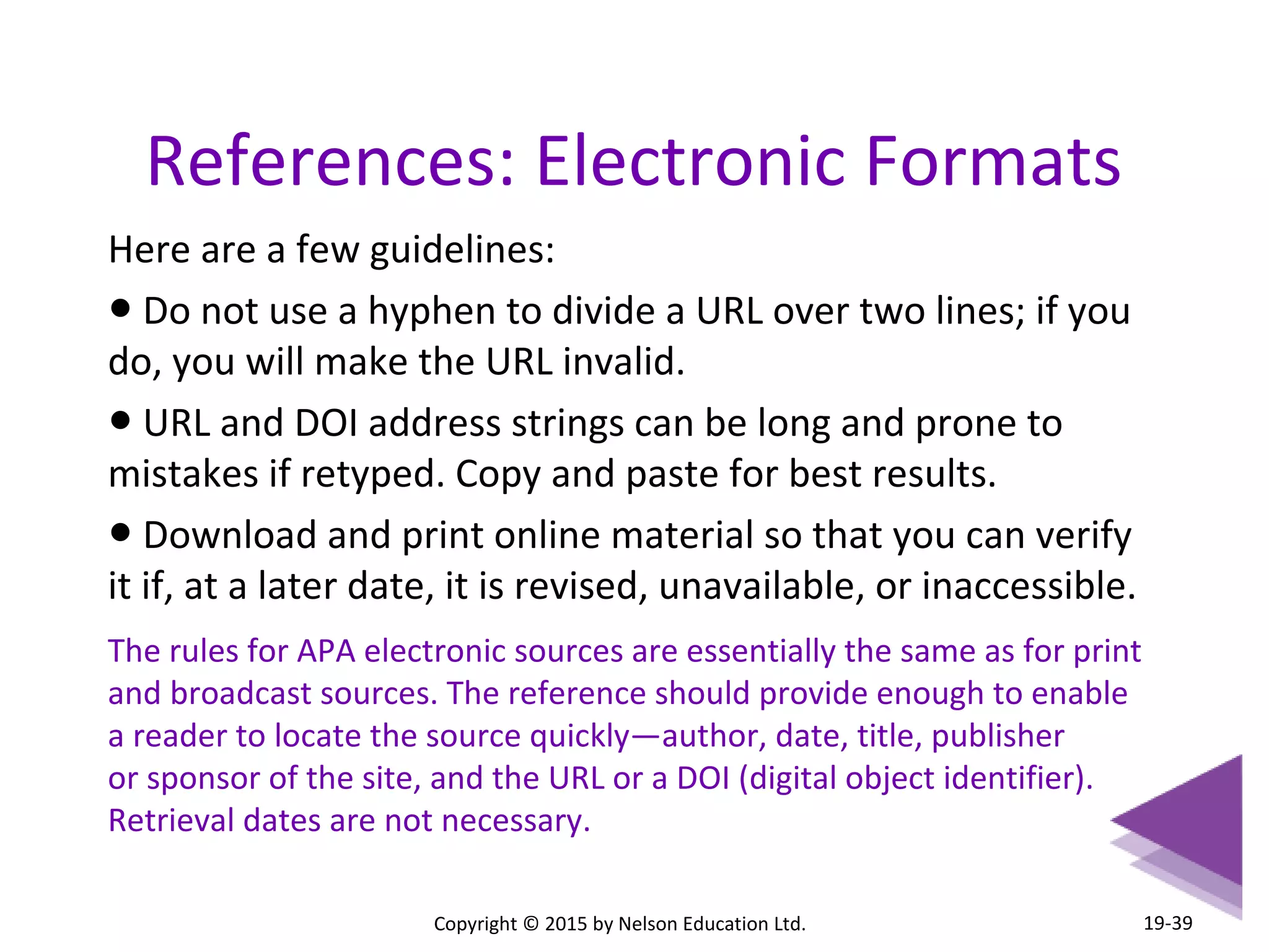 References: Electronic Formats 
Here are a few guidelines: 
● Do not use a hyphen to divide a URL over two lines; if you 
do, you will make the URL invalid. 
● URL and DOI address strings can be long and prone to 
mistakes if retyped. Copy and paste for best results. 
● Download and print online material so that you can verify 
it if, at a later date, it is revised, unavailable, or inaccessible. 
The rules for APA electronic sources are essentially the same as for print 
and broadcast sources. The reference should provide enough to enable 
a reader to locate the source quickly—author, date, title, publisher 
or sponsor of the site, and the URL or a DOI (digital object identifier). 
Retrieval dates are not necessary. 
Copyright © 2015 by Nelson Education Ltd. 
19-39 
 
