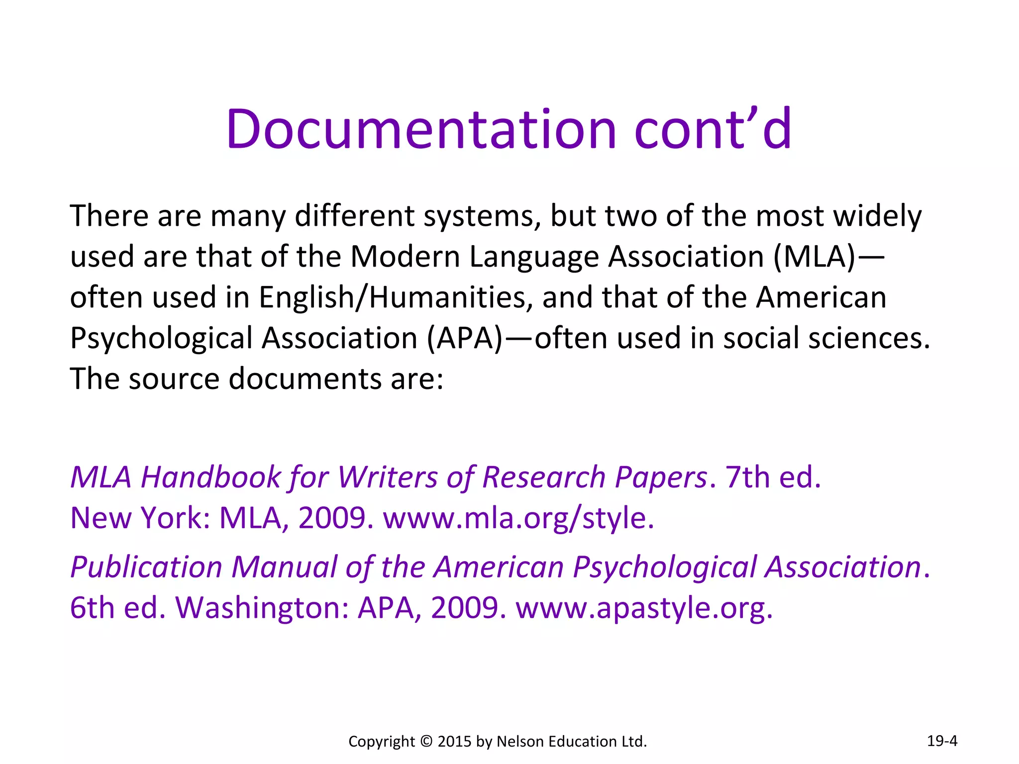 Documentation cont’d 
There are many different systems, but two of the most widely 
used are that of the Modern Language Association (MLA)— 
often used in English/Humanities, and that of the American 
Psychological Association (APA)—often used in social sciences. 
The source documents are: 
MLA Handbook for Writers of Research Papers. 7th ed. 
New York: MLA, 2009. www.mla.org/style. 
Publication Manual of the American Psychological Association. 
6th ed. Washington: APA, 2009. www.apastyle.org. 
Copyright © 2015 by Nelson Education Ltd. 
19-4 
 