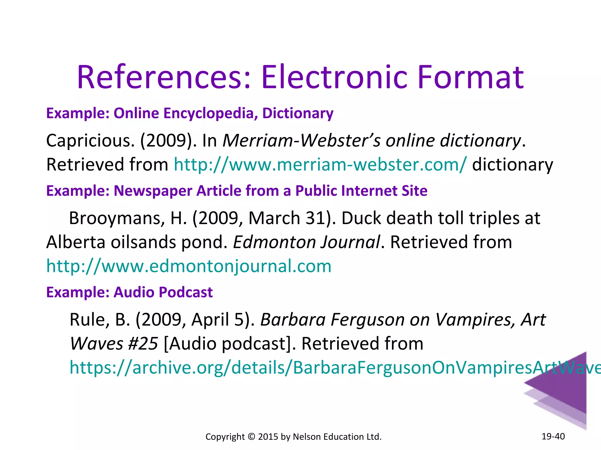 References: Electronic Format 
Example: Online Encyclopedia, Dictionary 
Capricious. (2009). In Merriam-Webster’s online dictionary. 
Retrieved from http://www.merriam-webster.com/ dictionary 
Example: Newspaper Article from a Public Internet Site 
Brooymans, H. (2009, March 31). Duck death toll triples at 
Alberta oilsands pond. Edmonton Journal. Retrieved from 
http://www.edmontonjournal.com 
Example: Audio Podcast 
Rule, B. (2009, April 5). Barbara Ferguson on Vampires, Art 
Waves #25 [Audio podcast]. Retrieved from 
https://archive.org/details/BarbaraFergusonOnVampiresArtWaves25 
Copyright © 2015 by Nelson Education Ltd. 
19-40 
