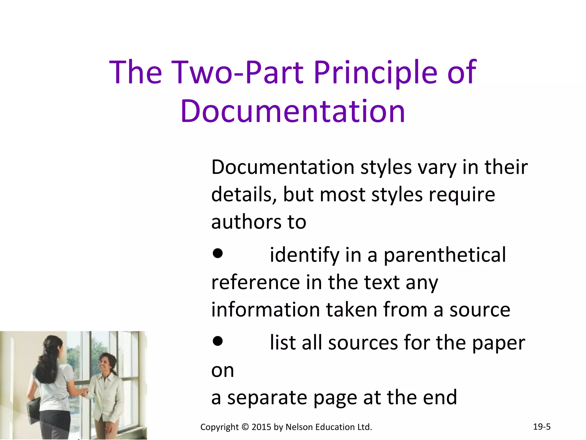 The Two-Part Principle of 
Documentation 
Documentation styles vary in their 
details, but most styles require 
authors to 
● identify in a parenthetical 
reference in the text any 
information taken from a source 
● list all sources for the paper 
on 
a separate page at the end 
Copyright © 2015 by Nelson Education Ltd. 
19-5 
 