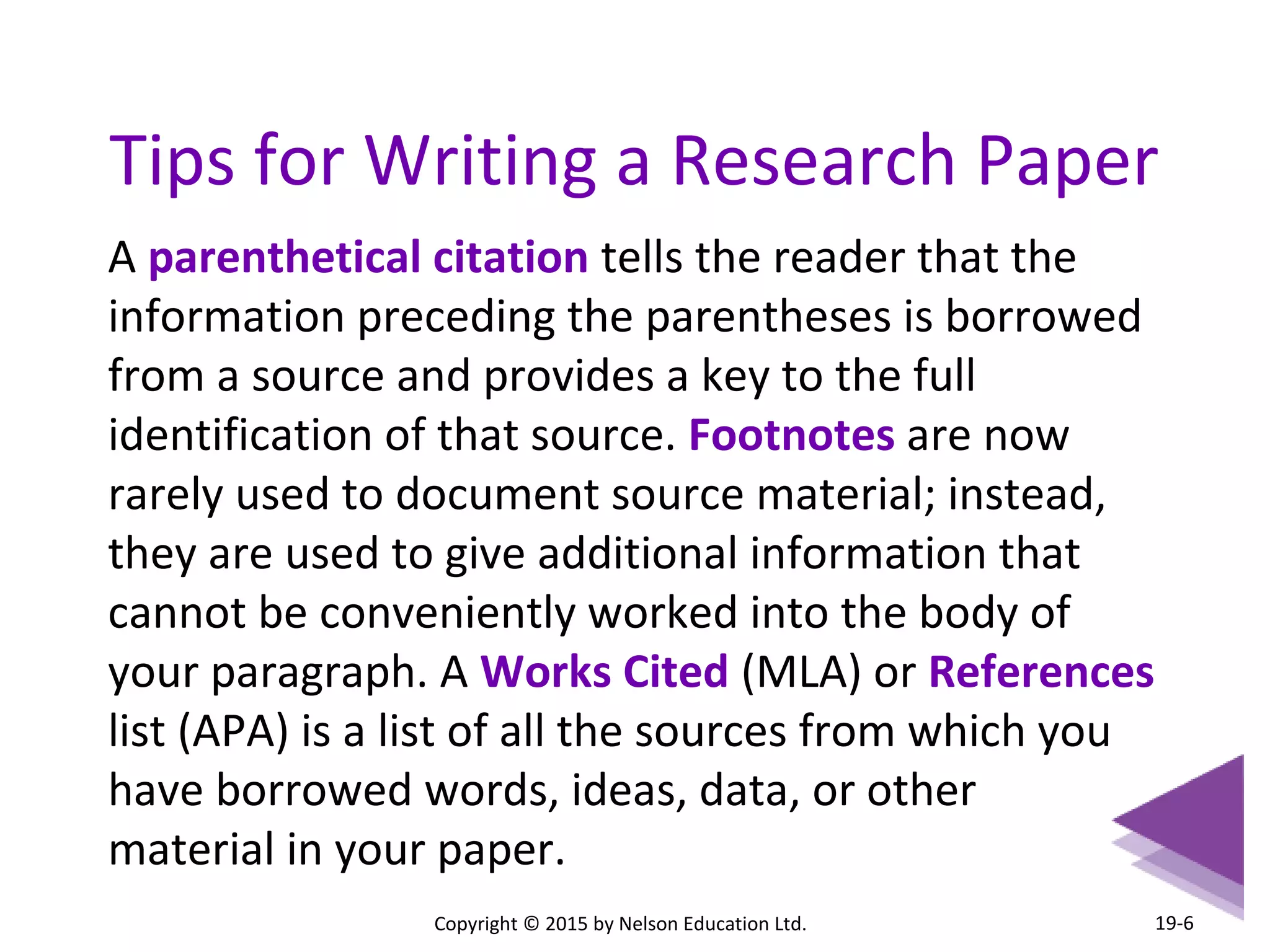 Tips for Writing a Research Paper 
Copyright © 2015 by Nelson Education Ltd. 
19-6 
A parenthetical citation tells the reader that the 
information preceding the parentheses is borrowed 
from a source and provides a key to the full 
identification of that source. Footnotes are now 
rarely used to document source material; instead, 
they are used to give additional information that 
cannot be conveniently worked into the body of 
your paragraph. A Works Cited (MLA) or References 
list (APA) is a list of all the sources from which you 
have borrowed words, ideas, data, or other 
material in your paper. 
 