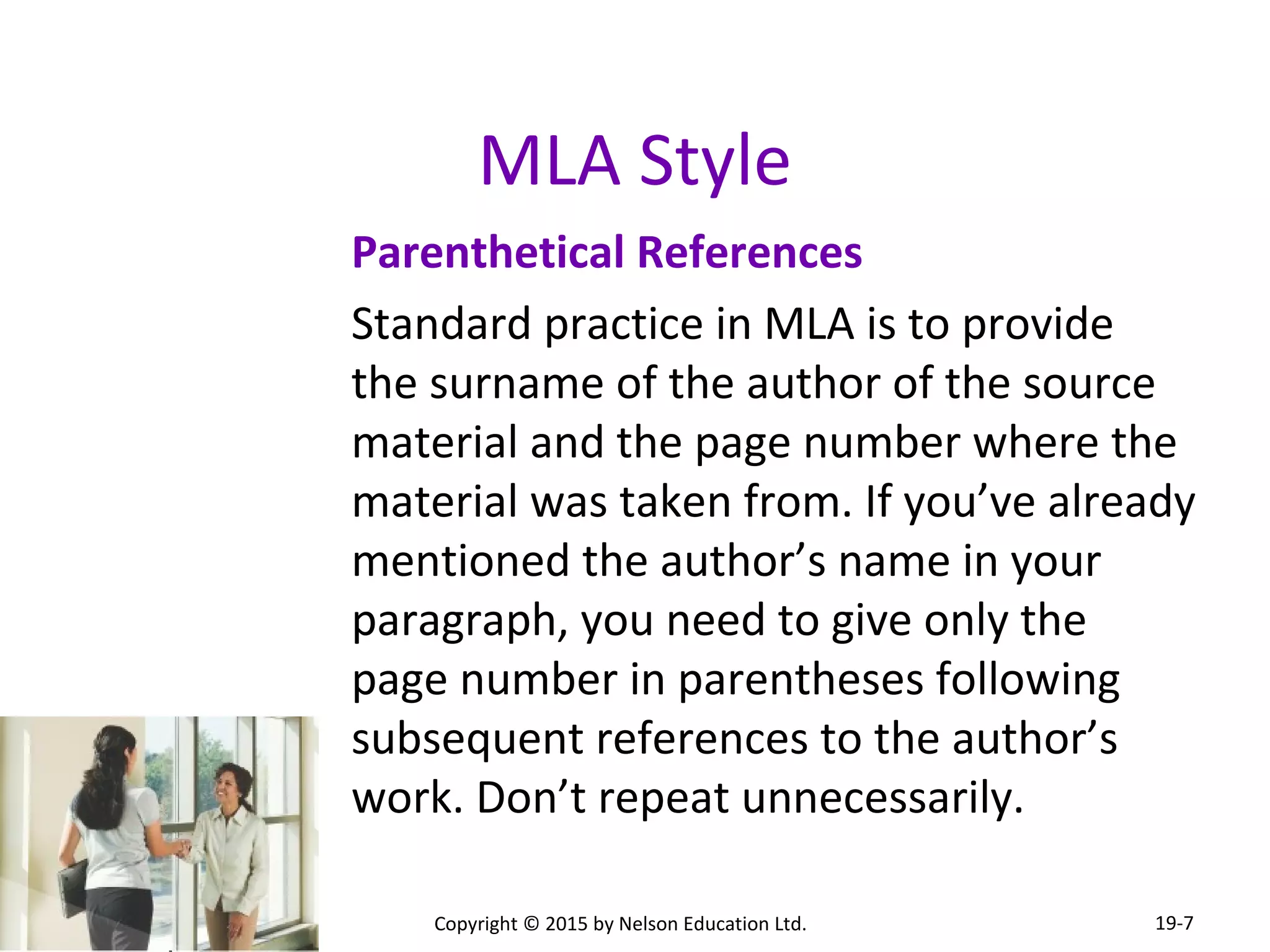 MLA Style 
Parenthetical References 
Standard practice in MLA is to provide 
the surname of the author of the source 
material and the page number where the 
material was taken from. If you’ve already 
mentioned the author’s name in your 
paragraph, you need to give only the 
page number in parentheses following 
subsequent references to the author’s 
work. Don’t repeat unnecessarily. 
Copyright © 2015 by Nelson Education Ltd. 
19-7 
 