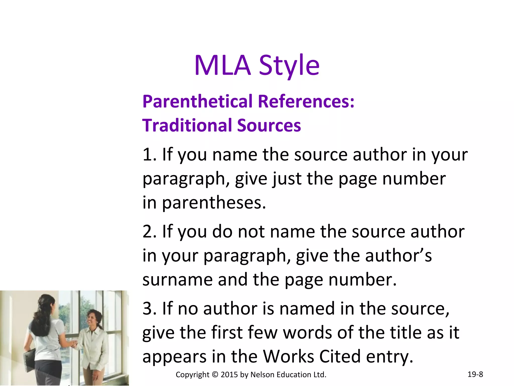 MLA Style 
Parenthetical References: 
Traditional Sources 
1. If you name the source author in your 
paragraph, give just the page number 
in parentheses. 
2. If you do not name the source author 
in your paragraph, give the author’s 
surname and the page number. 
3. If no author is named in the source, 
give the first few words of the title as it 
appears in the Works Cited entry. 
Copyright © 2015 by Nelson Education Ltd. 
19-8 
 
