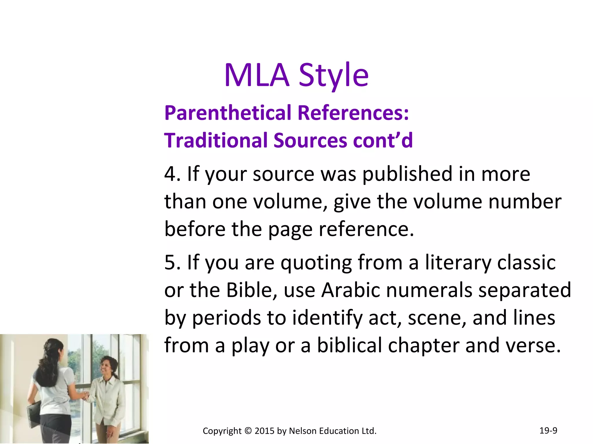 MLA Style 
Parenthetical References: 
Traditional Sources cont’d 
4. If your source was published in more 
than one volume, give the volume number 
before the page reference. 
5. If you are quoting from a literary classic 
or the Bible, use Arabic numerals separated 
by periods to identify act, scene, and lines 
from a play or a biblical chapter and verse. 
Copyright © 2015 by Nelson Education Ltd. 
19-9 
 