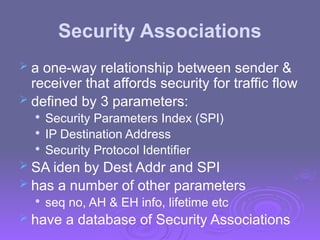 Security Associations
 a one-way relationship between sender &
receiver that affords security for traffic flow
 defined by 3 parameters:

Security Parameters Index (SPI)

IP Destination Address

Security Protocol Identifier
 SA iden by Dest Addr and SPI
 has a number of other parameters

seq no, AH & EH info, lifetime etc
 have a database of Security Associations
 