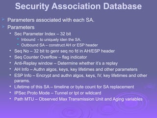 Security Association Database
 Parameters associated with each SA.
 Parameters

Sec Parameter Index – 32 bit
• Inbound - to uniquely iden the SA.
• Outbound SA – construct AH or ESP header

Seq No – 32 bit to genr seq no fd in AH/ESP header

Seq Counter Overflow – flag indicator

Anti-Replay window – Determine whether it’s a replay

AH Info – Authn algos, keys, key lifetimes and other parameters

ESP Info – Encrypt and authn algos, keys, IV, key lifetimes and other
params.

Lifetime of this SA – timeline or byte count for SA replacement

IPSec Proto Mode – Tunnel or tpt or wildcard

Path MTU – Observed Max Transmission Unit and Aging variables
 