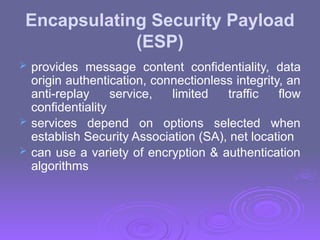 Encapsulating Security Payload
(ESP)
 provides message content confidentiality, data
origin authentication, connectionless integrity, an
anti-replay service, limited traffic flow
confidentiality
 services depend on options selected when
establish Security Association (SA), net location
 can use a variety of encryption & authentication
algorithms
 