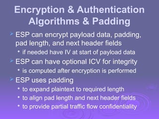 Encryption & Authentication
Algorithms & Padding
 ESP can encrypt payload data, padding,
pad length, and next header fields

if needed have IV at start of payload data
 ESP can have optional ICV for integrity

is computed after encryption is performed
 ESP uses padding

to expand plaintext to required length

to align pad length and next header fields

to provide partial traffic flow confidentiality
 