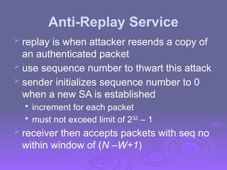 Anti-Replay Service
 replay is when attacker resends a copy of
an authenticated packet
 use sequence number to thwart this attack
 sender initializes sequence number to 0
when a new SA is established

increment for each packet

must not exceed limit of 232
– 1
 receiver then accepts packets with seq no
within window of (N –W+1)
 