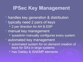 IPSec Key Management
 handles key generation & distribution
 typically need 2 pairs of keys

2 per direction for AH & ESP
 manual key management

sysadmin manually configures every system
 automated key management

automated system for on demand creation of
keys for SA’s in large systems

has Oakley & ISAKMP elements
 