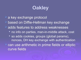 Oakley
 a key exchange protocol
 based on Diffie-Hellman key exchange
 adds features to address weaknesses

no info on parties, man-in-middle attack, cost

so adds cookies, groups (global params),
nonces, DH key exchange with authentication
 can use arithmetic in prime fields or elliptic
curve fields
 
