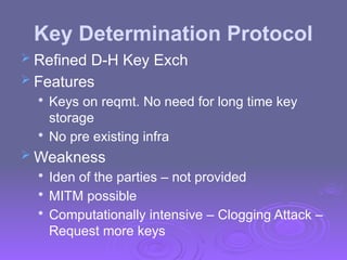 Key Determination Protocol
 Refined D-H Key Exch
 Features

Keys on reqmt. No need for long time key
storage

No pre existing infra
 Weakness

Iden of the parties – not provided

MITM possible

Computationally intensive – Clogging Attack –
Request more keys
 