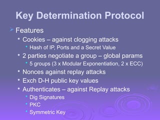 Key Determination Protocol
 Features

Cookies – against clogging attacks
• Hash of IP, Ports and a Secret Value

2 parties negotiate a group – global params
• 5 groups (3 x Modular Exponentiation, 2 x ECC)

Nonces against replay attacks

Exch D-H public key values

Authenticates – against Replay attacks
• Dig Signatures
• PKC
• Symmetric Key
 