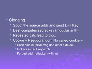  Clogging

Spoof the source addr and send D-H Key

Dest computes secret key (modular arith)

Repeated calc lead to clog.

Cookie – Pseudorandom No called cookie –
• Each side in Initial msg and other side ack.
• Incl ack in D-H key exch.
• Forged addr (attacker) will not
 